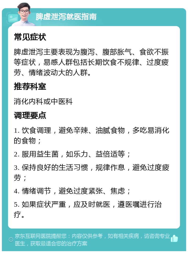 脾虚泄泻就医指南 常见症状 脾虚泄泻主要表现为腹泻、腹部胀气、食欲不振等症状，易感人群包括长期饮食不规律、过度疲劳、情绪波动大的人群。 推荐科室 消化内科或中医科 调理要点 1. 饮食调理，避免辛辣、油腻食物，多吃易消化的食物； 2. 服用益生菌，如乐力、益倍适等； 3. 保持良好的生活习惯，规律作息，避免过度疲劳； 4. 情绪调节，避免过度紧张、焦虑； 5. 如果症状严重，应及时就医，遵医嘱进行治疗。