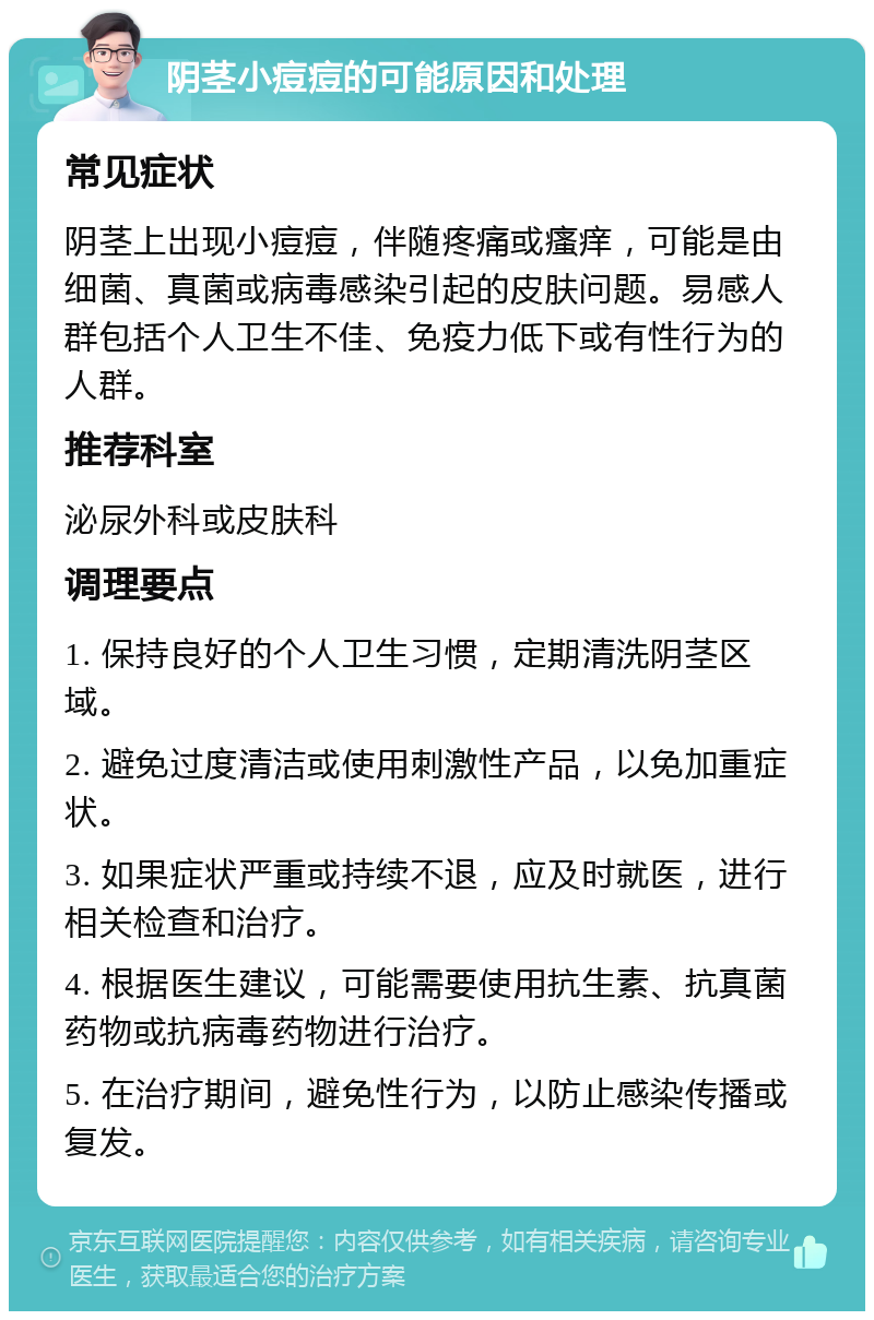 阴茎小痘痘的可能原因和处理 常见症状 阴茎上出现小痘痘，伴随疼痛或瘙痒，可能是由细菌、真菌或病毒感染引起的皮肤问题。易感人群包括个人卫生不佳、免疫力低下或有性行为的人群。 推荐科室 泌尿外科或皮肤科 调理要点 1. 保持良好的个人卫生习惯，定期清洗阴茎区域。 2. 避免过度清洁或使用刺激性产品，以免加重症状。 3. 如果症状严重或持续不退，应及时就医，进行相关检查和治疗。 4. 根据医生建议，可能需要使用抗生素、抗真菌药物或抗病毒药物进行治疗。 5. 在治疗期间，避免性行为，以防止感染传播或复发。