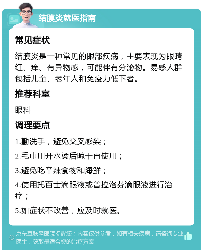 结膜炎就医指南 常见症状 结膜炎是一种常见的眼部疾病，主要表现为眼睛红、痒、有异物感，可能伴有分泌物。易感人群包括儿童、老年人和免疫力低下者。 推荐科室 眼科 调理要点 1.勤洗手，避免交叉感染； 2.毛巾用开水烫后晾干再使用； 3.避免吃辛辣食物和海鲜； 4.使用托百士滴眼液或普拉洛芬滴眼液进行治疗； 5.如症状不改善，应及时就医。