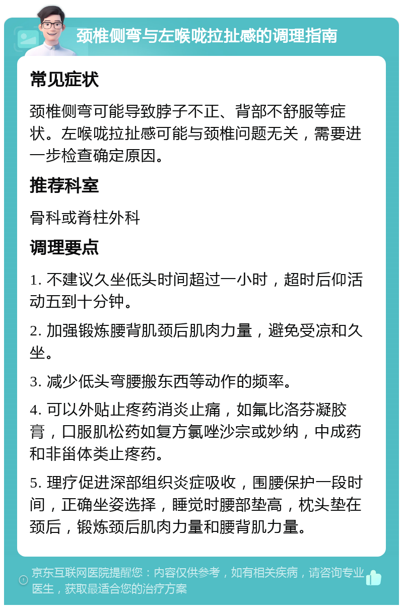 颈椎侧弯与左喉咙拉扯感的调理指南 常见症状 颈椎侧弯可能导致脖子不正、背部不舒服等症状。左喉咙拉扯感可能与颈椎问题无关，需要进一步检查确定原因。 推荐科室 骨科或脊柱外科 调理要点 1. 不建议久坐低头时间超过一小时，超时后仰活动五到十分钟。 2. 加强锻炼腰背肌颈后肌肉力量，避免受凉和久坐。 3. 减少低头弯腰搬东西等动作的频率。 4. 可以外贴止疼药消炎止痛，如氟比洛芬凝胶膏，口服肌松药如复方氯唑沙宗或妙纳，中成药和非甾体类止疼药。 5. 理疗促进深部组织炎症吸收，围腰保护一段时间，正确坐姿选择，睡觉时腰部垫高，枕头垫在颈后，锻炼颈后肌肉力量和腰背肌力量。