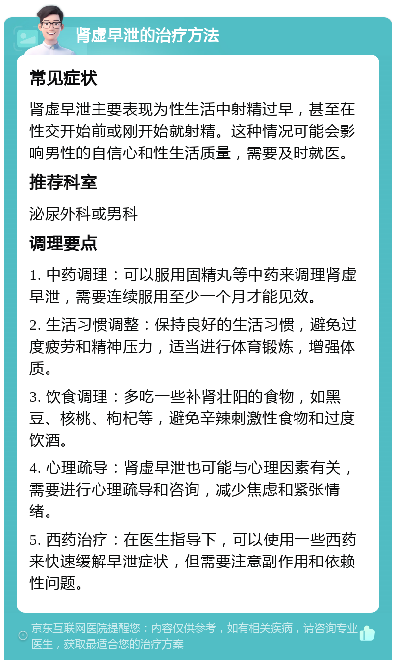 肾虚早泄的治疗方法 常见症状 肾虚早泄主要表现为性生活中射精过早，甚至在性交开始前或刚开始就射精。这种情况可能会影响男性的自信心和性生活质量，需要及时就医。 推荐科室 泌尿外科或男科 调理要点 1. 中药调理：可以服用固精丸等中药来调理肾虚早泄，需要连续服用至少一个月才能见效。 2. 生活习惯调整：保持良好的生活习惯，避免过度疲劳和精神压力，适当进行体育锻炼，增强体质。 3. 饮食调理：多吃一些补肾壮阳的食物，如黑豆、核桃、枸杞等，避免辛辣刺激性食物和过度饮酒。 4. 心理疏导：肾虚早泄也可能与心理因素有关，需要进行心理疏导和咨询，减少焦虑和紧张情绪。 5. 西药治疗：在医生指导下，可以使用一些西药来快速缓解早泄症状，但需要注意副作用和依赖性问题。