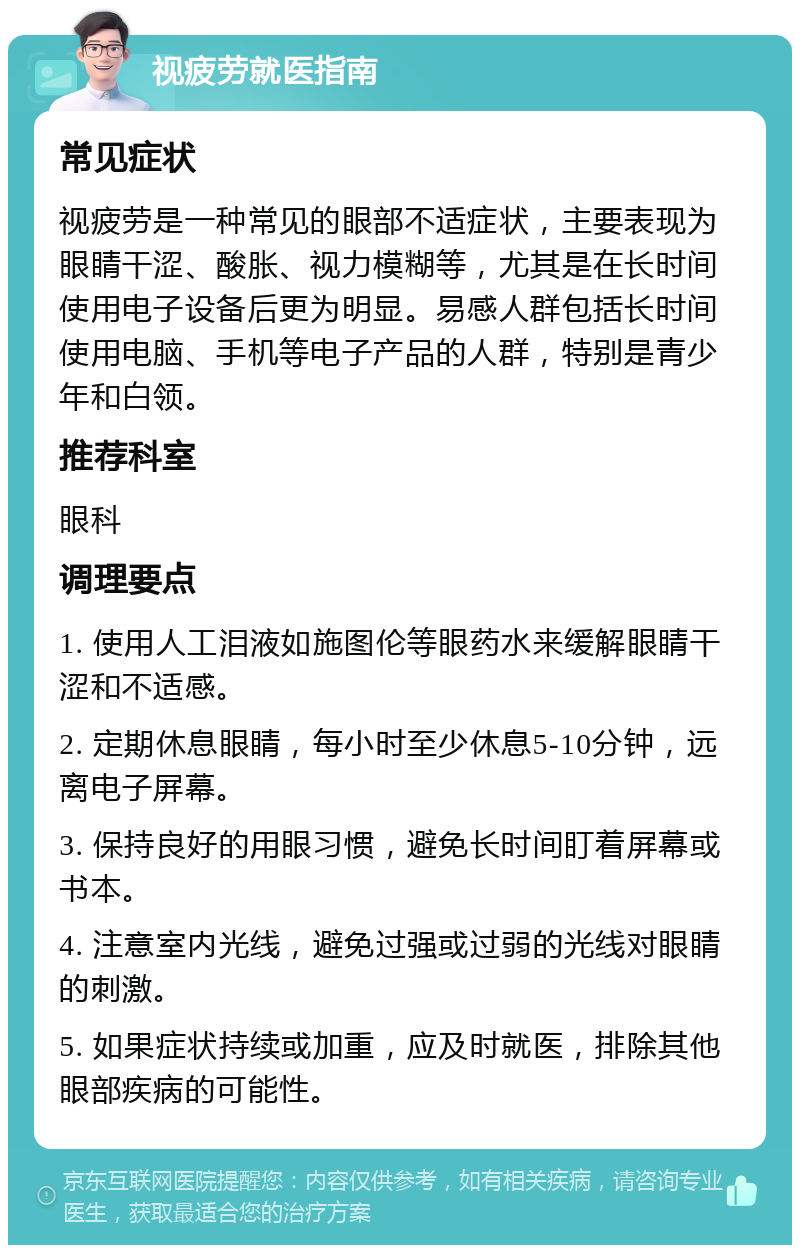 视疲劳就医指南 常见症状 视疲劳是一种常见的眼部不适症状，主要表现为眼睛干涩、酸胀、视力模糊等，尤其是在长时间使用电子设备后更为明显。易感人群包括长时间使用电脑、手机等电子产品的人群，特别是青少年和白领。 推荐科室 眼科 调理要点 1. 使用人工泪液如施图伦等眼药水来缓解眼睛干涩和不适感。 2. 定期休息眼睛，每小时至少休息5-10分钟，远离电子屏幕。 3. 保持良好的用眼习惯，避免长时间盯着屏幕或书本。 4. 注意室内光线，避免过强或过弱的光线对眼睛的刺激。 5. 如果症状持续或加重，应及时就医，排除其他眼部疾病的可能性。