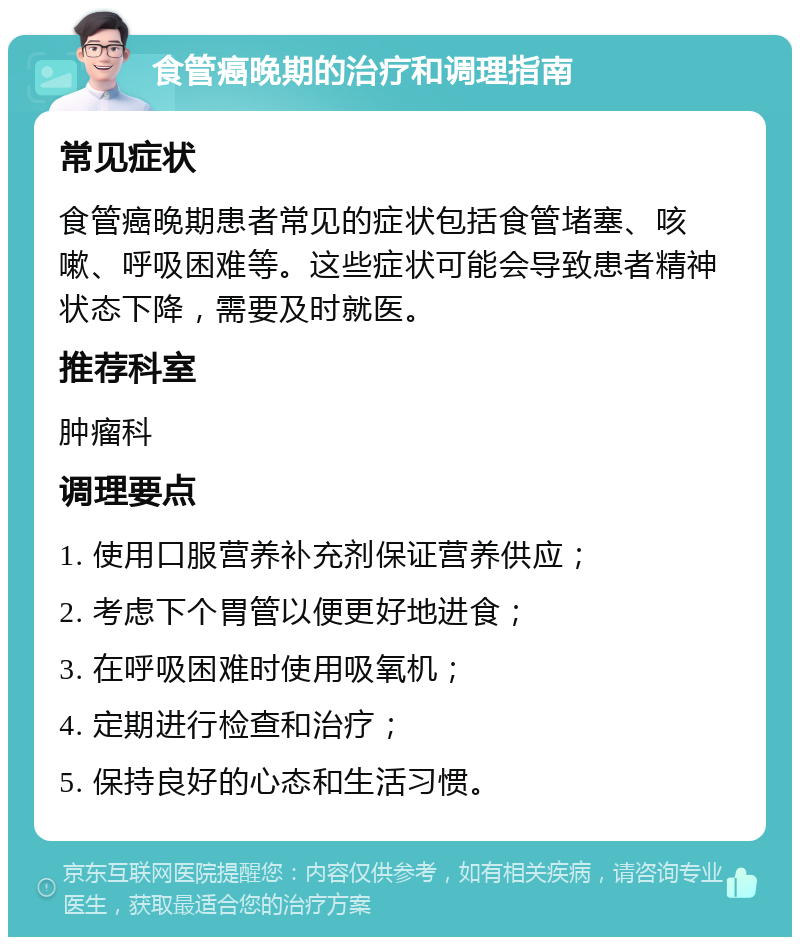 食管癌晚期的治疗和调理指南 常见症状 食管癌晚期患者常见的症状包括食管堵塞、咳嗽、呼吸困难等。这些症状可能会导致患者精神状态下降，需要及时就医。 推荐科室 肿瘤科 调理要点 1. 使用口服营养补充剂保证营养供应； 2. 考虑下个胃管以便更好地进食； 3. 在呼吸困难时使用吸氧机； 4. 定期进行检查和治疗； 5. 保持良好的心态和生活习惯。