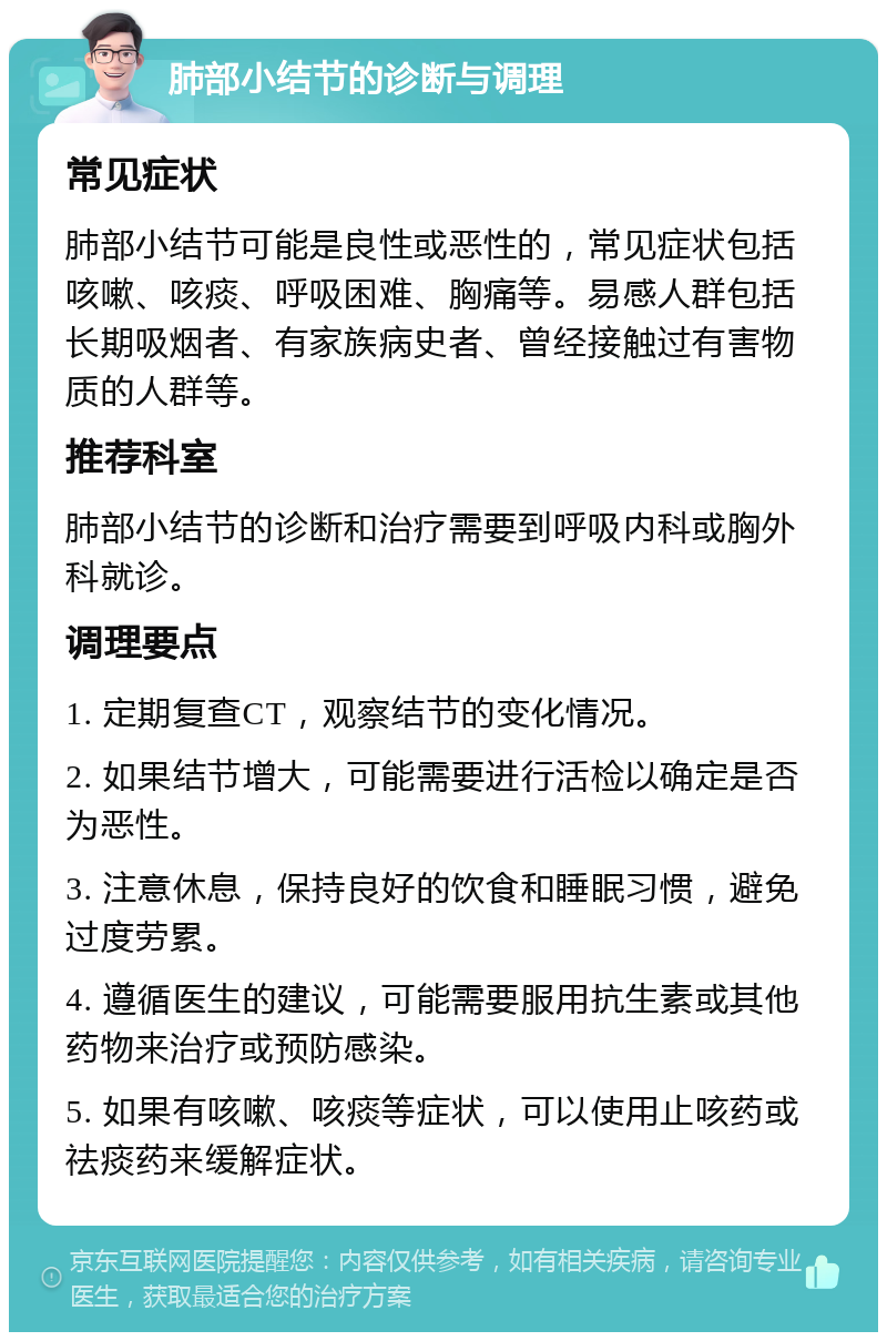 肺部小结节的诊断与调理 常见症状 肺部小结节可能是良性或恶性的，常见症状包括咳嗽、咳痰、呼吸困难、胸痛等。易感人群包括长期吸烟者、有家族病史者、曾经接触过有害物质的人群等。 推荐科室 肺部小结节的诊断和治疗需要到呼吸内科或胸外科就诊。 调理要点 1. 定期复查CT，观察结节的变化情况。 2. 如果结节增大，可能需要进行活检以确定是否为恶性。 3. 注意休息，保持良好的饮食和睡眠习惯，避免过度劳累。 4. 遵循医生的建议，可能需要服用抗生素或其他药物来治疗或预防感染。 5. 如果有咳嗽、咳痰等症状，可以使用止咳药或祛痰药来缓解症状。