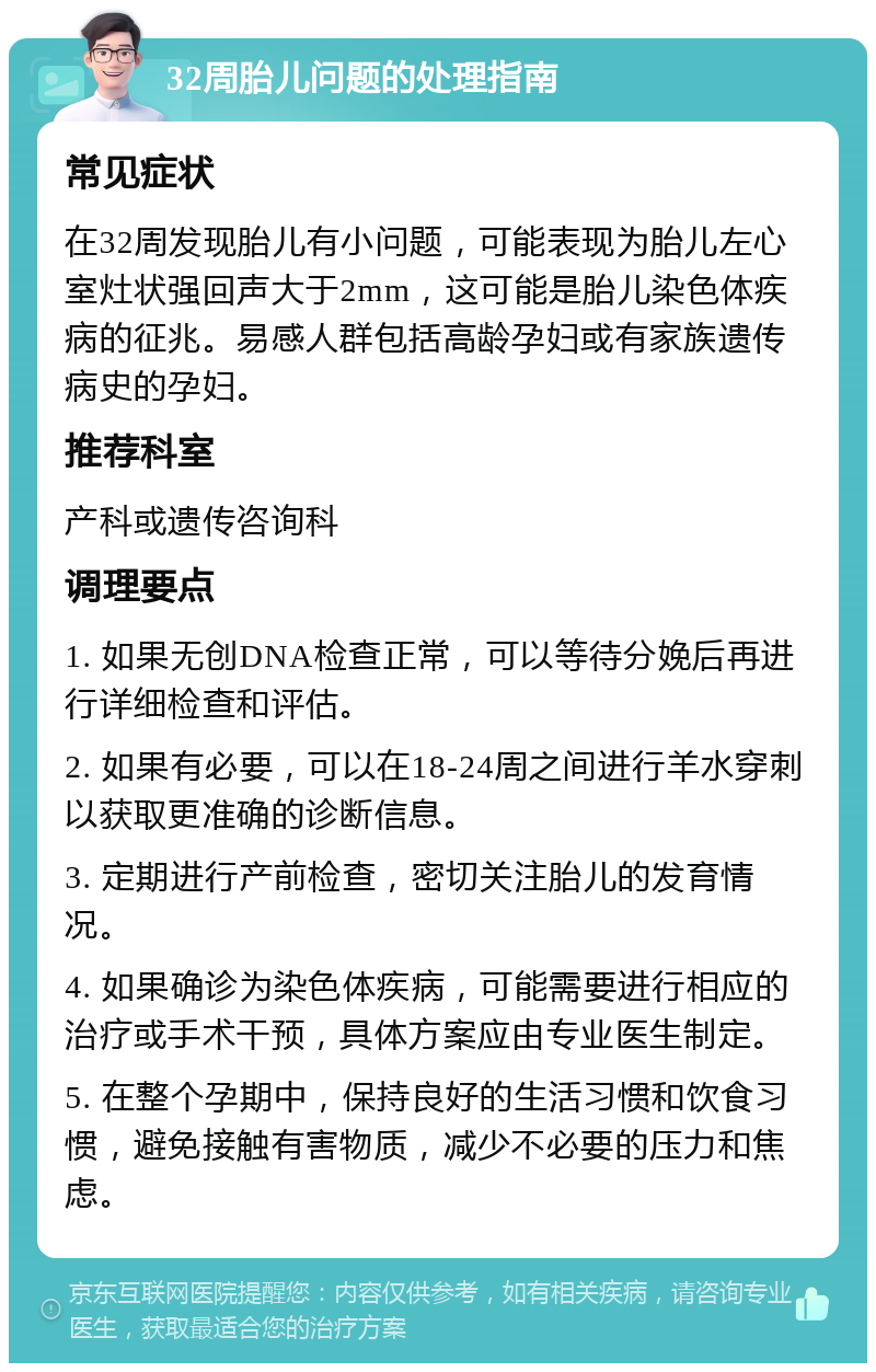 32周胎儿问题的处理指南 常见症状 在32周发现胎儿有小问题，可能表现为胎儿左心室灶状强回声大于2mm，这可能是胎儿染色体疾病的征兆。易感人群包括高龄孕妇或有家族遗传病史的孕妇。 推荐科室 产科或遗传咨询科 调理要点 1. 如果无创DNA检查正常，可以等待分娩后再进行详细检查和评估。 2. 如果有必要，可以在18-24周之间进行羊水穿刺以获取更准确的诊断信息。 3. 定期进行产前检查，密切关注胎儿的发育情况。 4. 如果确诊为染色体疾病，可能需要进行相应的治疗或手术干预，具体方案应由专业医生制定。 5. 在整个孕期中，保持良好的生活习惯和饮食习惯，避免接触有害物质，减少不必要的压力和焦虑。