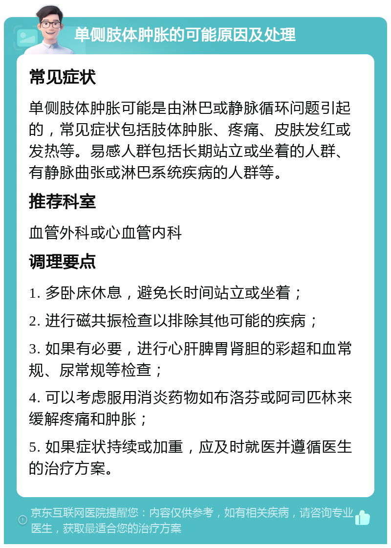 单侧肢体肿胀的可能原因及处理 常见症状 单侧肢体肿胀可能是由淋巴或静脉循环问题引起的，常见症状包括肢体肿胀、疼痛、皮肤发红或发热等。易感人群包括长期站立或坐着的人群、有静脉曲张或淋巴系统疾病的人群等。 推荐科室 血管外科或心血管内科 调理要点 1. 多卧床休息，避免长时间站立或坐着； 2. 进行磁共振检查以排除其他可能的疾病； 3. 如果有必要，进行心肝脾胃肾胆的彩超和血常规、尿常规等检查； 4. 可以考虑服用消炎药物如布洛芬或阿司匹林来缓解疼痛和肿胀； 5. 如果症状持续或加重，应及时就医并遵循医生的治疗方案。