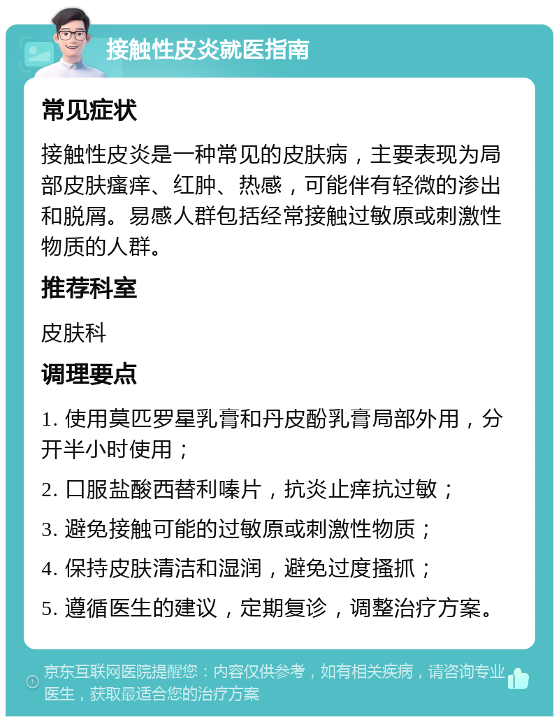 接触性皮炎就医指南 常见症状 接触性皮炎是一种常见的皮肤病，主要表现为局部皮肤瘙痒、红肿、热感，可能伴有轻微的渗出和脱屑。易感人群包括经常接触过敏原或刺激性物质的人群。 推荐科室 皮肤科 调理要点 1. 使用莫匹罗星乳膏和丹皮酚乳膏局部外用，分开半小时使用； 2. 口服盐酸西替利嗪片，抗炎止痒抗过敏； 3. 避免接触可能的过敏原或刺激性物质； 4. 保持皮肤清洁和湿润，避免过度搔抓； 5. 遵循医生的建议，定期复诊，调整治疗方案。