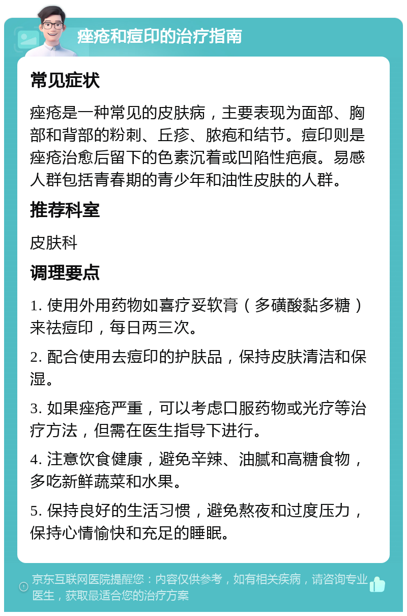 痤疮和痘印的治疗指南 常见症状 痤疮是一种常见的皮肤病，主要表现为面部、胸部和背部的粉刺、丘疹、脓疱和结节。痘印则是痤疮治愈后留下的色素沉着或凹陷性疤痕。易感人群包括青春期的青少年和油性皮肤的人群。 推荐科室 皮肤科 调理要点 1. 使用外用药物如喜疗妥软膏（多磺酸黏多糖）来祛痘印，每日两三次。 2. 配合使用去痘印的护肤品，保持皮肤清洁和保湿。 3. 如果痤疮严重，可以考虑口服药物或光疗等治疗方法，但需在医生指导下进行。 4. 注意饮食健康，避免辛辣、油腻和高糖食物，多吃新鲜蔬菜和水果。 5. 保持良好的生活习惯，避免熬夜和过度压力，保持心情愉快和充足的睡眠。