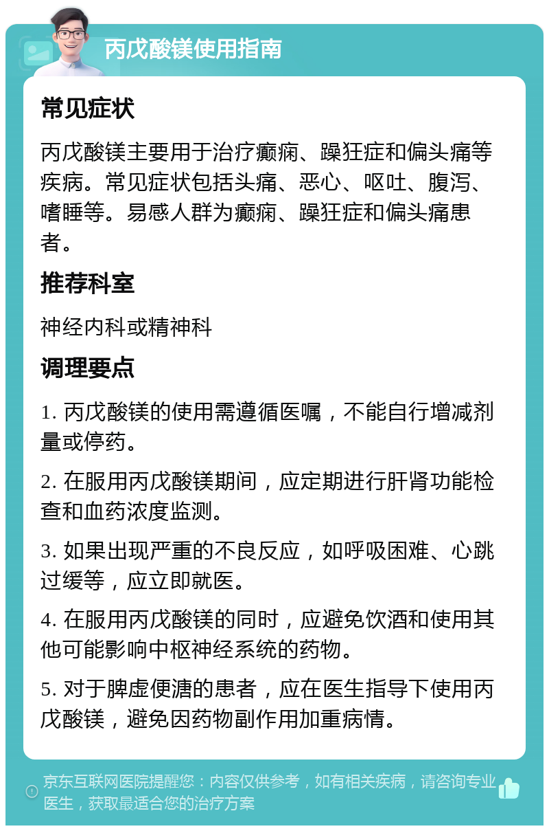 丙戊酸镁使用指南 常见症状 丙戊酸镁主要用于治疗癫痫、躁狂症和偏头痛等疾病。常见症状包括头痛、恶心、呕吐、腹泻、嗜睡等。易感人群为癫痫、躁狂症和偏头痛患者。 推荐科室 神经内科或精神科 调理要点 1. 丙戊酸镁的使用需遵循医嘱，不能自行增减剂量或停药。 2. 在服用丙戊酸镁期间，应定期进行肝肾功能检查和血药浓度监测。 3. 如果出现严重的不良反应，如呼吸困难、心跳过缓等，应立即就医。 4. 在服用丙戊酸镁的同时，应避免饮酒和使用其他可能影响中枢神经系统的药物。 5. 对于脾虚便溏的患者，应在医生指导下使用丙戊酸镁，避免因药物副作用加重病情。