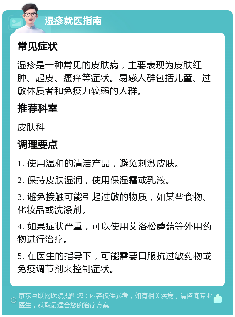 湿疹就医指南 常见症状 湿疹是一种常见的皮肤病，主要表现为皮肤红肿、起皮、瘙痒等症状。易感人群包括儿童、过敏体质者和免疫力较弱的人群。 推荐科室 皮肤科 调理要点 1. 使用温和的清洁产品，避免刺激皮肤。 2. 保持皮肤湿润，使用保湿霜或乳液。 3. 避免接触可能引起过敏的物质，如某些食物、化妆品或洗涤剂。 4. 如果症状严重，可以使用艾洛松蘑菇等外用药物进行治疗。 5. 在医生的指导下，可能需要口服抗过敏药物或免疫调节剂来控制症状。