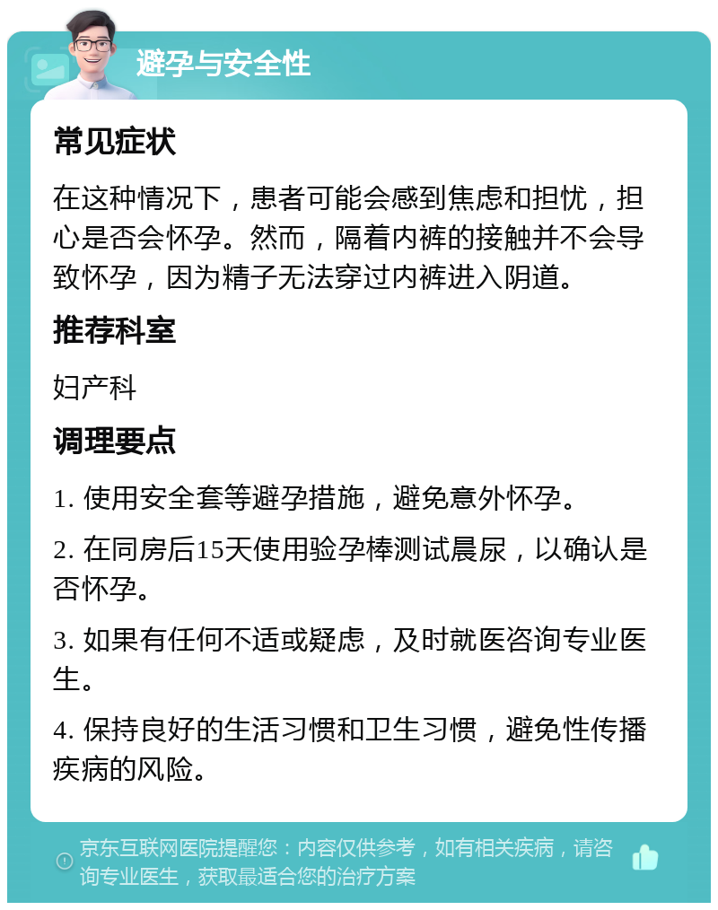 避孕与安全性 常见症状 在这种情况下，患者可能会感到焦虑和担忧，担心是否会怀孕。然而，隔着内裤的接触并不会导致怀孕，因为精子无法穿过内裤进入阴道。 推荐科室 妇产科 调理要点 1. 使用安全套等避孕措施，避免意外怀孕。 2. 在同房后15天使用验孕棒测试晨尿，以确认是否怀孕。 3. 如果有任何不适或疑虑，及时就医咨询专业医生。 4. 保持良好的生活习惯和卫生习惯，避免性传播疾病的风险。