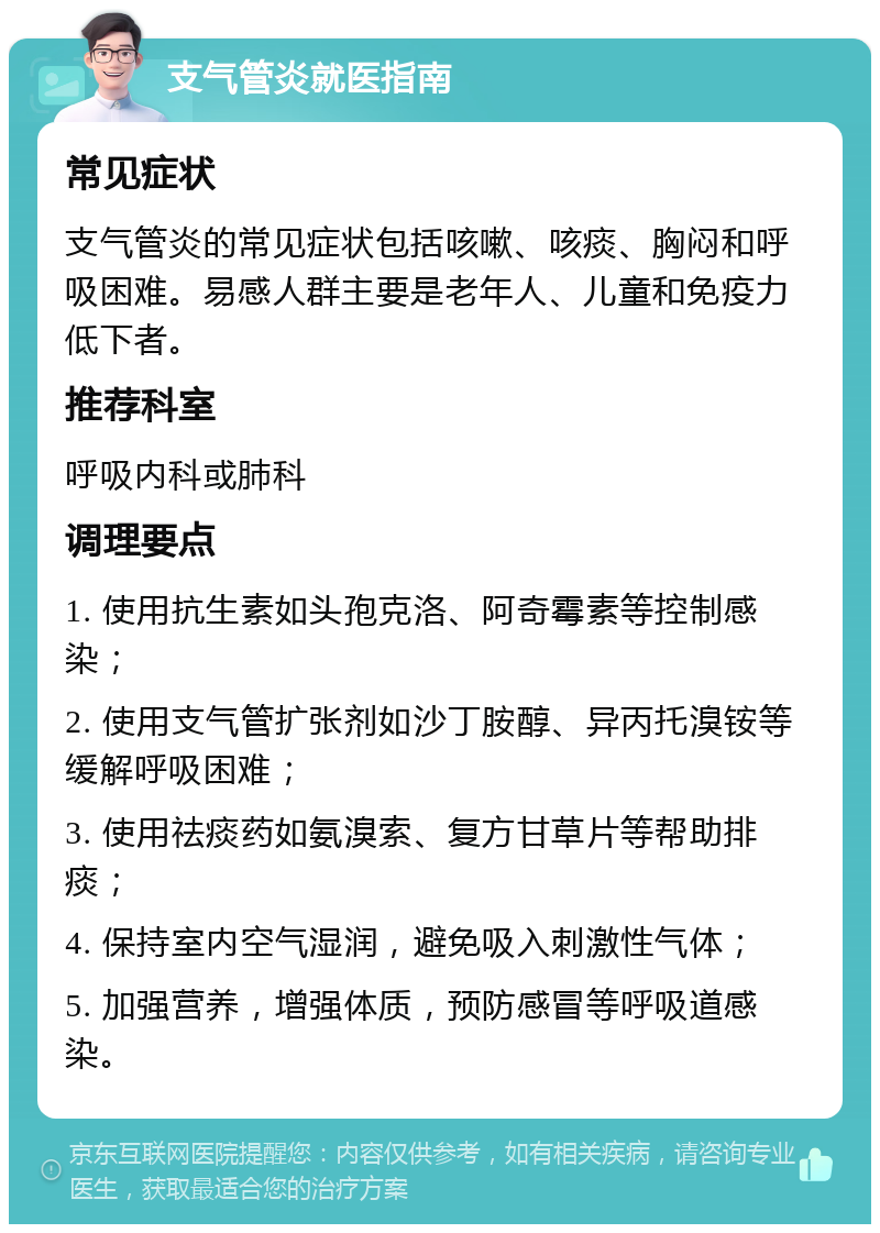 支气管炎就医指南 常见症状 支气管炎的常见症状包括咳嗽、咳痰、胸闷和呼吸困难。易感人群主要是老年人、儿童和免疫力低下者。 推荐科室 呼吸内科或肺科 调理要点 1. 使用抗生素如头孢克洛、阿奇霉素等控制感染； 2. 使用支气管扩张剂如沙丁胺醇、异丙托溴铵等缓解呼吸困难； 3. 使用祛痰药如氨溴索、复方甘草片等帮助排痰； 4. 保持室内空气湿润，避免吸入刺激性气体； 5. 加强营养，增强体质，预防感冒等呼吸道感染。