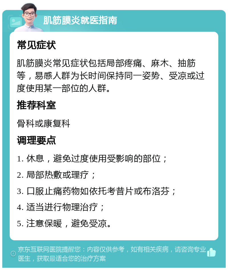 肌筋膜炎就医指南 常见症状 肌筋膜炎常见症状包括局部疼痛、麻木、抽筋等，易感人群为长时间保持同一姿势、受凉或过度使用某一部位的人群。 推荐科室 骨科或康复科 调理要点 1. 休息，避免过度使用受影响的部位； 2. 局部热敷或理疗； 3. 口服止痛药物如依托考昔片或布洛芬； 4. 适当进行物理治疗； 5. 注意保暖，避免受凉。