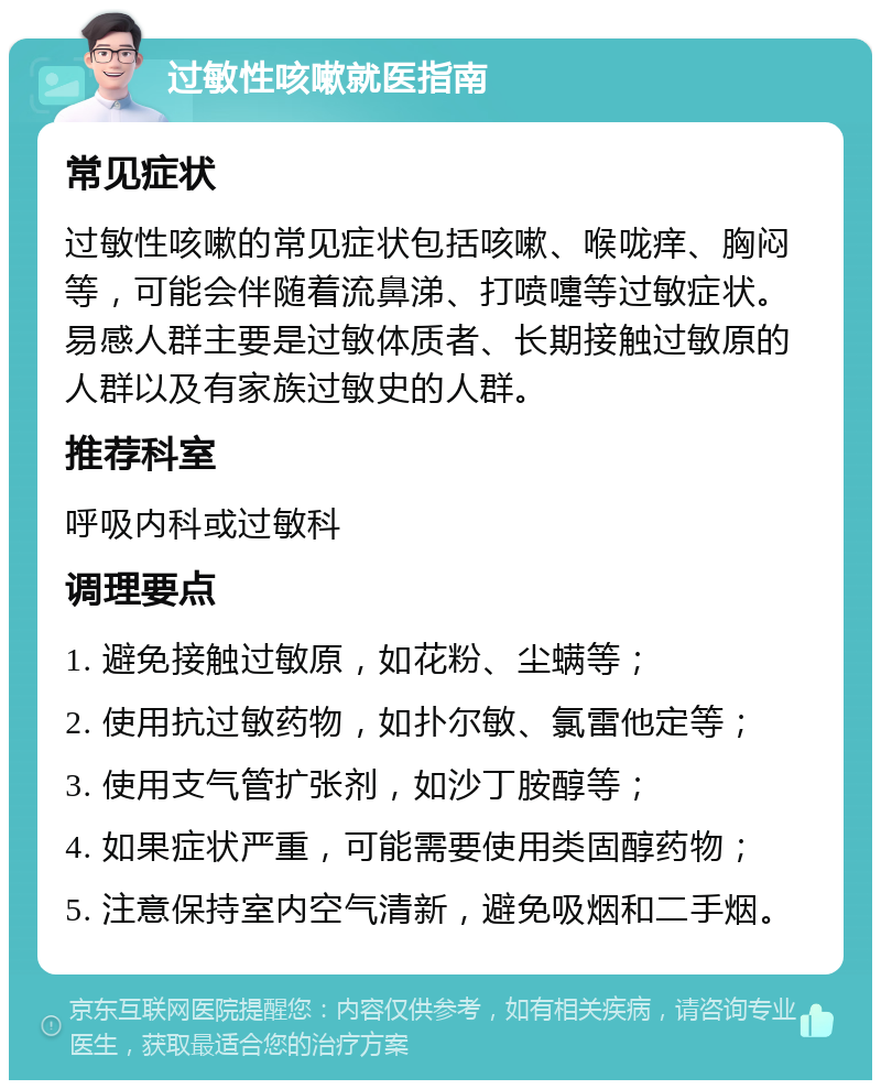 过敏性咳嗽就医指南 常见症状 过敏性咳嗽的常见症状包括咳嗽、喉咙痒、胸闷等，可能会伴随着流鼻涕、打喷嚏等过敏症状。易感人群主要是过敏体质者、长期接触过敏原的人群以及有家族过敏史的人群。 推荐科室 呼吸内科或过敏科 调理要点 1. 避免接触过敏原，如花粉、尘螨等； 2. 使用抗过敏药物，如扑尔敏、氯雷他定等； 3. 使用支气管扩张剂，如沙丁胺醇等； 4. 如果症状严重，可能需要使用类固醇药物； 5. 注意保持室内空气清新，避免吸烟和二手烟。