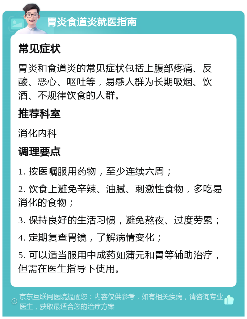 胃炎食道炎就医指南 常见症状 胃炎和食道炎的常见症状包括上腹部疼痛、反酸、恶心、呕吐等，易感人群为长期吸烟、饮酒、不规律饮食的人群。 推荐科室 消化内科 调理要点 1. 按医嘱服用药物，至少连续六周； 2. 饮食上避免辛辣、油腻、刺激性食物，多吃易消化的食物； 3. 保持良好的生活习惯，避免熬夜、过度劳累； 4. 定期复查胃镜，了解病情变化； 5. 可以适当服用中成药如蒲元和胃等辅助治疗，但需在医生指导下使用。