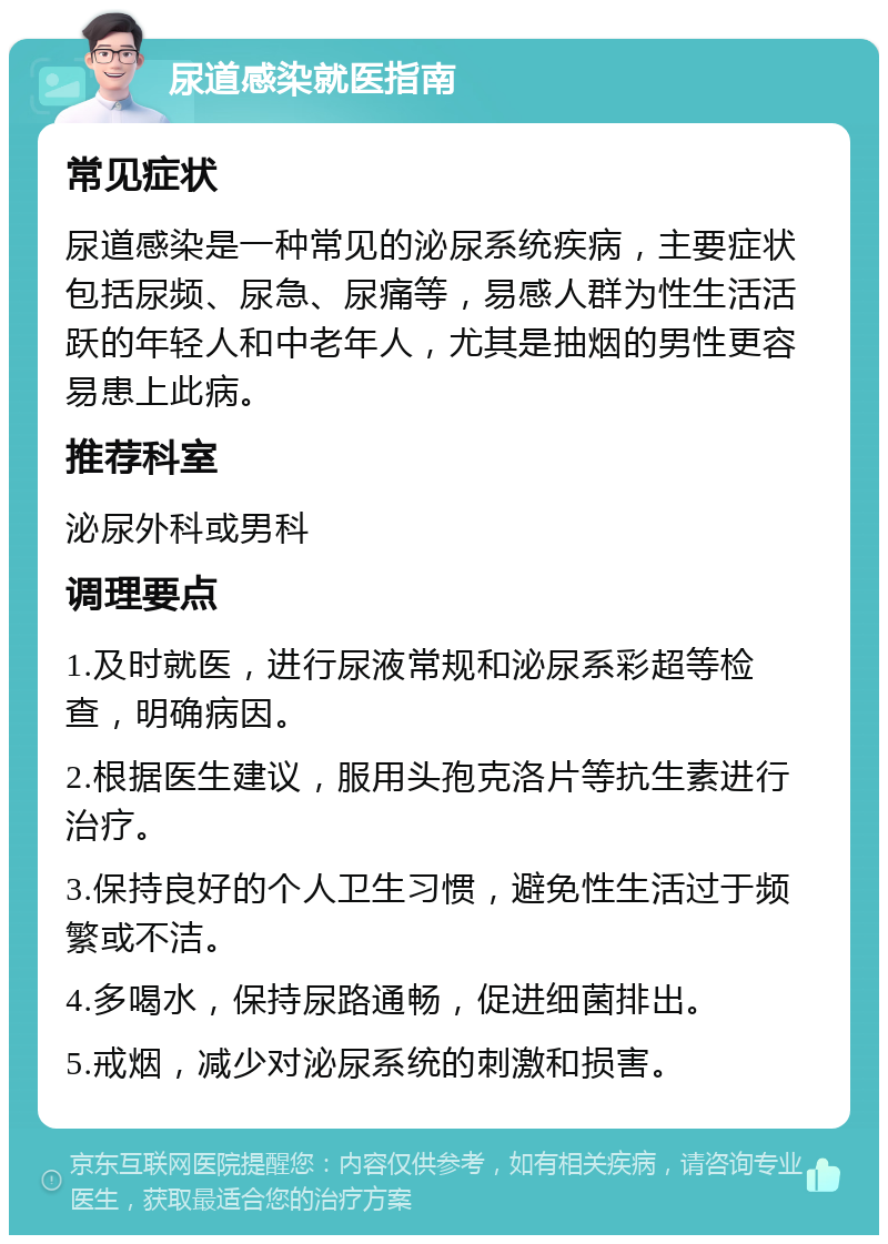 尿道感染就医指南 常见症状 尿道感染是一种常见的泌尿系统疾病，主要症状包括尿频、尿急、尿痛等，易感人群为性生活活跃的年轻人和中老年人，尤其是抽烟的男性更容易患上此病。 推荐科室 泌尿外科或男科 调理要点 1.及时就医，进行尿液常规和泌尿系彩超等检查，明确病因。 2.根据医生建议，服用头孢克洛片等抗生素进行治疗。 3.保持良好的个人卫生习惯，避免性生活过于频繁或不洁。 4.多喝水，保持尿路通畅，促进细菌排出。 5.戒烟，减少对泌尿系统的刺激和损害。