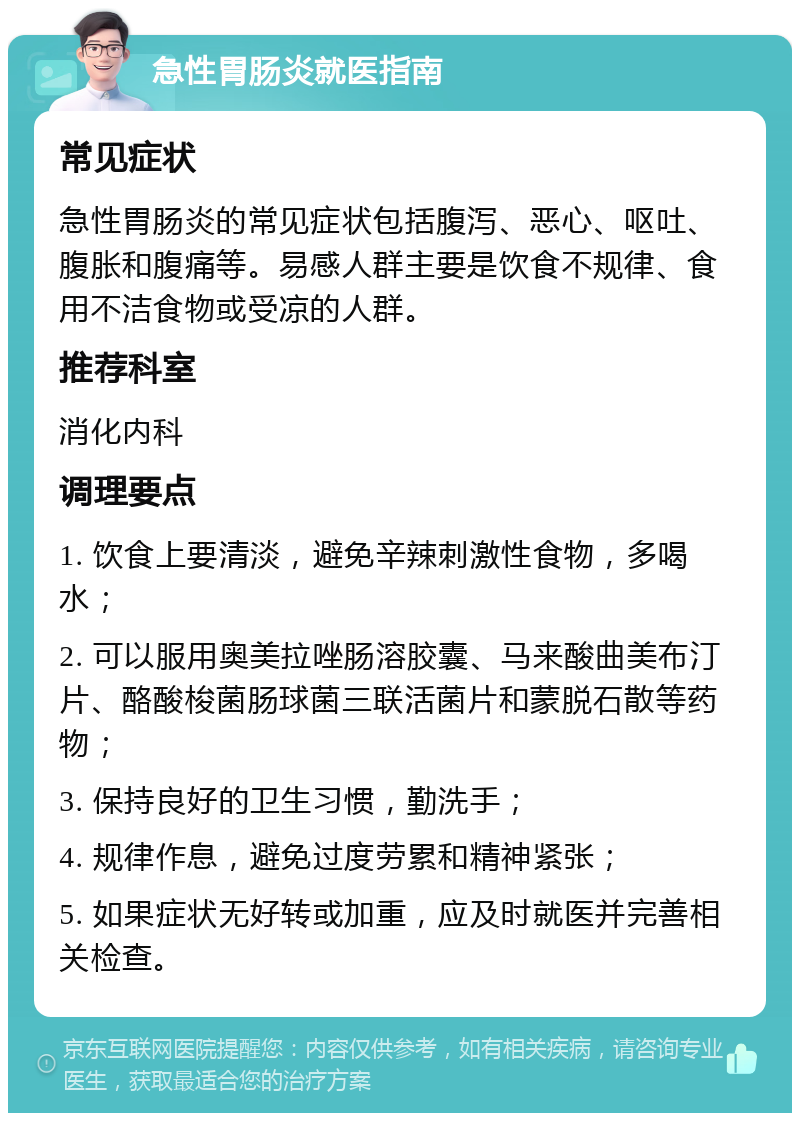 急性胃肠炎就医指南 常见症状 急性胃肠炎的常见症状包括腹泻、恶心、呕吐、腹胀和腹痛等。易感人群主要是饮食不规律、食用不洁食物或受凉的人群。 推荐科室 消化内科 调理要点 1. 饮食上要清淡，避免辛辣刺激性食物，多喝水； 2. 可以服用奥美拉唑肠溶胶囊、马来酸曲美布汀片、酪酸梭菌肠球菌三联活菌片和蒙脱石散等药物； 3. 保持良好的卫生习惯，勤洗手； 4. 规律作息，避免过度劳累和精神紧张； 5. 如果症状无好转或加重，应及时就医并完善相关检查。