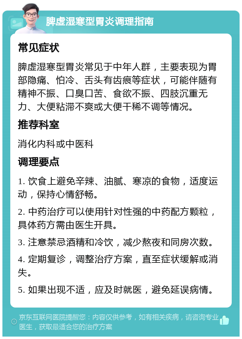 脾虚湿寒型胃炎调理指南 常见症状 脾虚湿寒型胃炎常见于中年人群，主要表现为胃部隐痛、怕冷、舌头有齿痕等症状，可能伴随有精神不振、口臭口苦、食欲不振、四肢沉重无力、大便粘滞不爽或大便干稀不调等情况。 推荐科室 消化内科或中医科 调理要点 1. 饮食上避免辛辣、油腻、寒凉的食物，适度运动，保持心情舒畅。 2. 中药治疗可以使用针对性强的中药配方颗粒，具体药方需由医生开具。 3. 注意禁忌酒精和冷饮，减少熬夜和同房次数。 4. 定期复诊，调整治疗方案，直至症状缓解或消失。 5. 如果出现不适，应及时就医，避免延误病情。