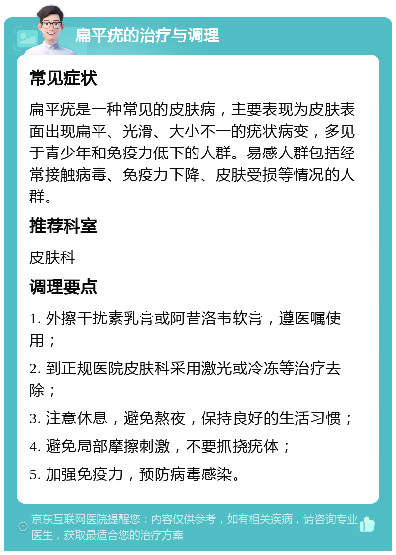 扁平疣的治疗与调理 常见症状 扁平疣是一种常见的皮肤病，主要表现为皮肤表面出现扁平、光滑、大小不一的疣状病变，多见于青少年和免疫力低下的人群。易感人群包括经常接触病毒、免疫力下降、皮肤受损等情况的人群。 推荐科室 皮肤科 调理要点 1. 外擦干扰素乳膏或阿昔洛韦软膏，遵医嘱使用； 2. 到正规医院皮肤科采用激光或冷冻等治疗去除； 3. 注意休息，避免熬夜，保持良好的生活习惯； 4. 避免局部摩擦刺激，不要抓挠疣体； 5. 加强免疫力，预防病毒感染。