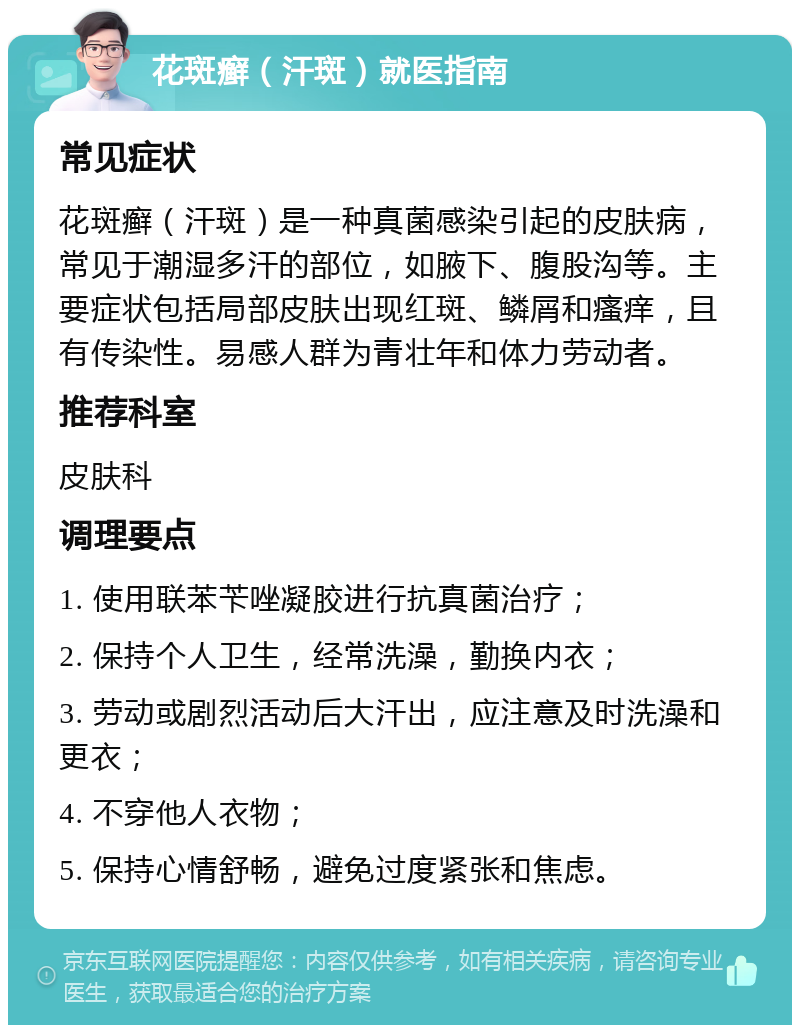 花斑癣（汗斑）就医指南 常见症状 花斑癣（汗斑）是一种真菌感染引起的皮肤病，常见于潮湿多汗的部位，如腋下、腹股沟等。主要症状包括局部皮肤出现红斑、鳞屑和瘙痒，且有传染性。易感人群为青壮年和体力劳动者。 推荐科室 皮肤科 调理要点 1. 使用联苯苄唑凝胶进行抗真菌治疗； 2. 保持个人卫生，经常洗澡，勤换内衣； 3. 劳动或剧烈活动后大汗出，应注意及时洗澡和更衣； 4. 不穿他人衣物； 5. 保持心情舒畅，避免过度紧张和焦虑。