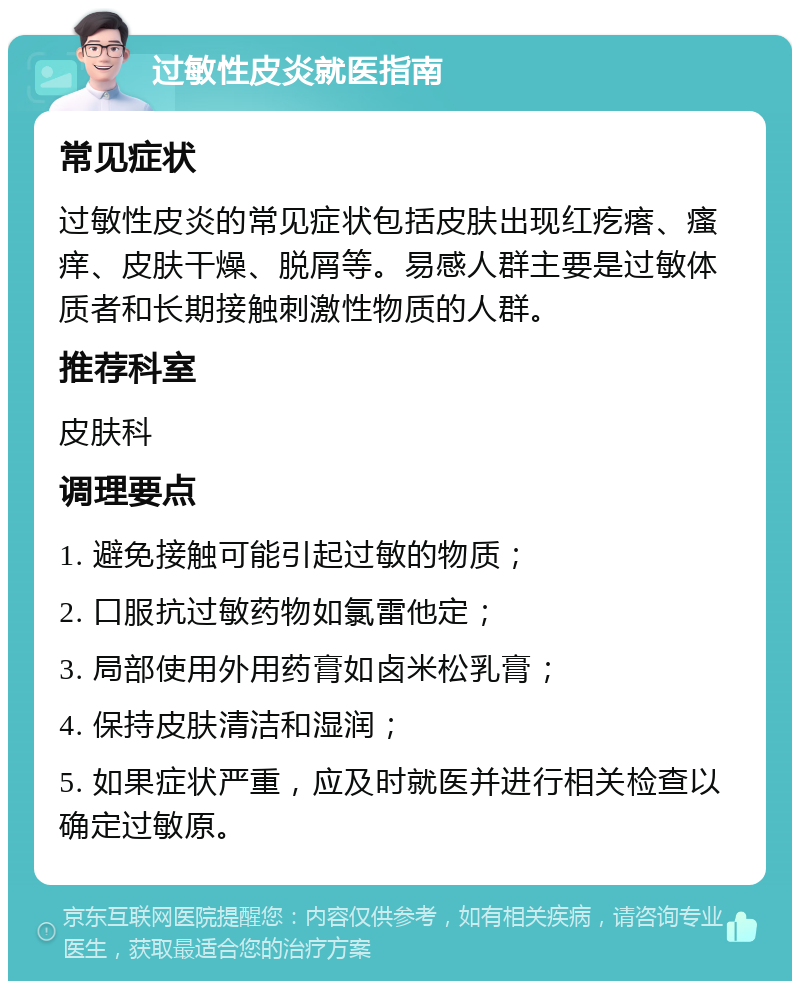 过敏性皮炎就医指南 常见症状 过敏性皮炎的常见症状包括皮肤出现红疙瘩、瘙痒、皮肤干燥、脱屑等。易感人群主要是过敏体质者和长期接触刺激性物质的人群。 推荐科室 皮肤科 调理要点 1. 避免接触可能引起过敏的物质； 2. 口服抗过敏药物如氯雷他定； 3. 局部使用外用药膏如卤米松乳膏； 4. 保持皮肤清洁和湿润； 5. 如果症状严重，应及时就医并进行相关检查以确定过敏原。