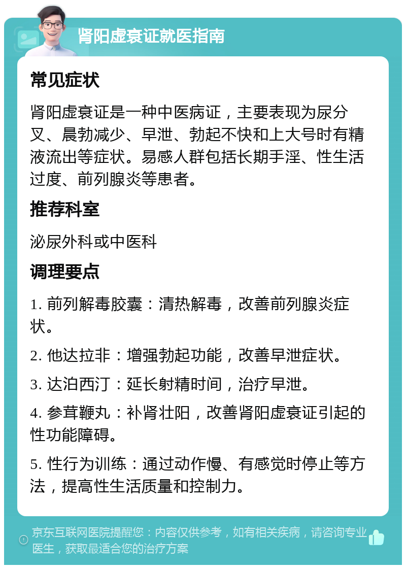 肾阳虚衰证就医指南 常见症状 肾阳虚衰证是一种中医病证，主要表现为尿分叉、晨勃减少、早泄、勃起不快和上大号时有精液流出等症状。易感人群包括长期手淫、性生活过度、前列腺炎等患者。 推荐科室 泌尿外科或中医科 调理要点 1. 前列解毒胶囊：清热解毒，改善前列腺炎症状。 2. 他达拉非：增强勃起功能，改善早泄症状。 3. 达泊西汀：延长射精时间，治疗早泄。 4. 参茸鞭丸：补肾壮阳，改善肾阳虚衰证引起的性功能障碍。 5. 性行为训练：通过动作慢、有感觉时停止等方法，提高性生活质量和控制力。