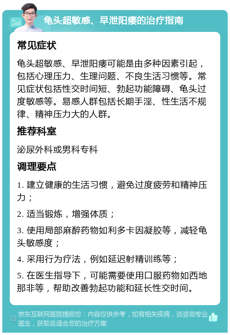 龟头超敏感、早泄阳痿的治疗指南 常见症状 龟头超敏感、早泄阳痿可能是由多种因素引起，包括心理压力、生理问题、不良生活习惯等。常见症状包括性交时间短、勃起功能障碍、龟头过度敏感等。易感人群包括长期手淫、性生活不规律、精神压力大的人群。 推荐科室 泌尿外科或男科专科 调理要点 1. 建立健康的生活习惯，避免过度疲劳和精神压力； 2. 适当锻炼，增强体质； 3. 使用局部麻醉药物如利多卡因凝胶等，减轻龟头敏感度； 4. 采用行为疗法，例如延迟射精训练等； 5. 在医生指导下，可能需要使用口服药物如西地那非等，帮助改善勃起功能和延长性交时间。