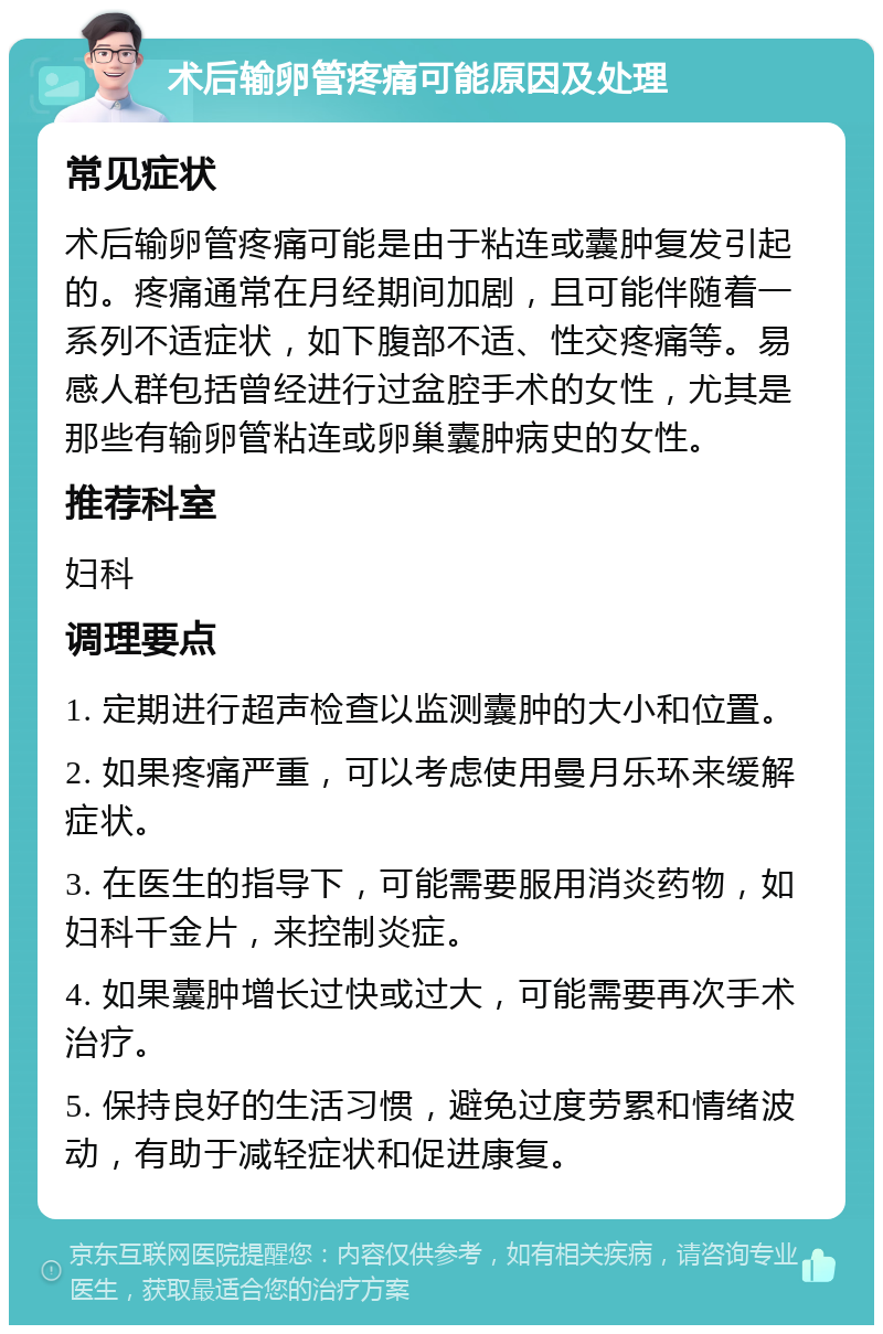 术后输卵管疼痛可能原因及处理 常见症状 术后输卵管疼痛可能是由于粘连或囊肿复发引起的。疼痛通常在月经期间加剧，且可能伴随着一系列不适症状，如下腹部不适、性交疼痛等。易感人群包括曾经进行过盆腔手术的女性，尤其是那些有输卵管粘连或卵巢囊肿病史的女性。 推荐科室 妇科 调理要点 1. 定期进行超声检查以监测囊肿的大小和位置。 2. 如果疼痛严重，可以考虑使用曼月乐环来缓解症状。 3. 在医生的指导下，可能需要服用消炎药物，如妇科千金片，来控制炎症。 4. 如果囊肿增长过快或过大，可能需要再次手术治疗。 5. 保持良好的生活习惯，避免过度劳累和情绪波动，有助于减轻症状和促进康复。