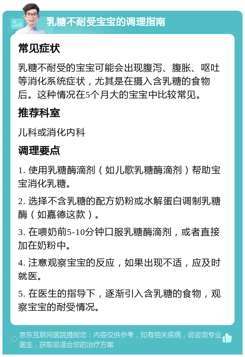 乳糖不耐受宝宝的调理指南 常见症状 乳糖不耐受的宝宝可能会出现腹泻、腹胀、呕吐等消化系统症状，尤其是在摄入含乳糖的食物后。这种情况在5个月大的宝宝中比较常见。 推荐科室 儿科或消化内科 调理要点 1. 使用乳糖酶滴剂（如儿歌乳糖酶滴剂）帮助宝宝消化乳糖。 2. 选择不含乳糖的配方奶粉或水解蛋白调制乳糖酶（如嘉德这款）。 3. 在喂奶前5-10分钟口服乳糖酶滴剂，或者直接加在奶粉中。 4. 注意观察宝宝的反应，如果出现不适，应及时就医。 5. 在医生的指导下，逐渐引入含乳糖的食物，观察宝宝的耐受情况。