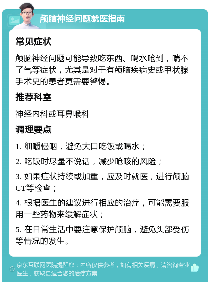 颅脑神经问题就医指南 常见症状 颅脑神经问题可能导致吃东西、喝水呛到，喘不了气等症状，尤其是对于有颅脑疾病史或甲状腺手术史的患者更需要警惕。 推荐科室 神经内科或耳鼻喉科 调理要点 1. 细嚼慢咽，避免大口吃饭或喝水； 2. 吃饭时尽量不说话，减少呛咳的风险； 3. 如果症状持续或加重，应及时就医，进行颅脑CT等检查； 4. 根据医生的建议进行相应的治疗，可能需要服用一些药物来缓解症状； 5. 在日常生活中要注意保护颅脑，避免头部受伤等情况的发生。