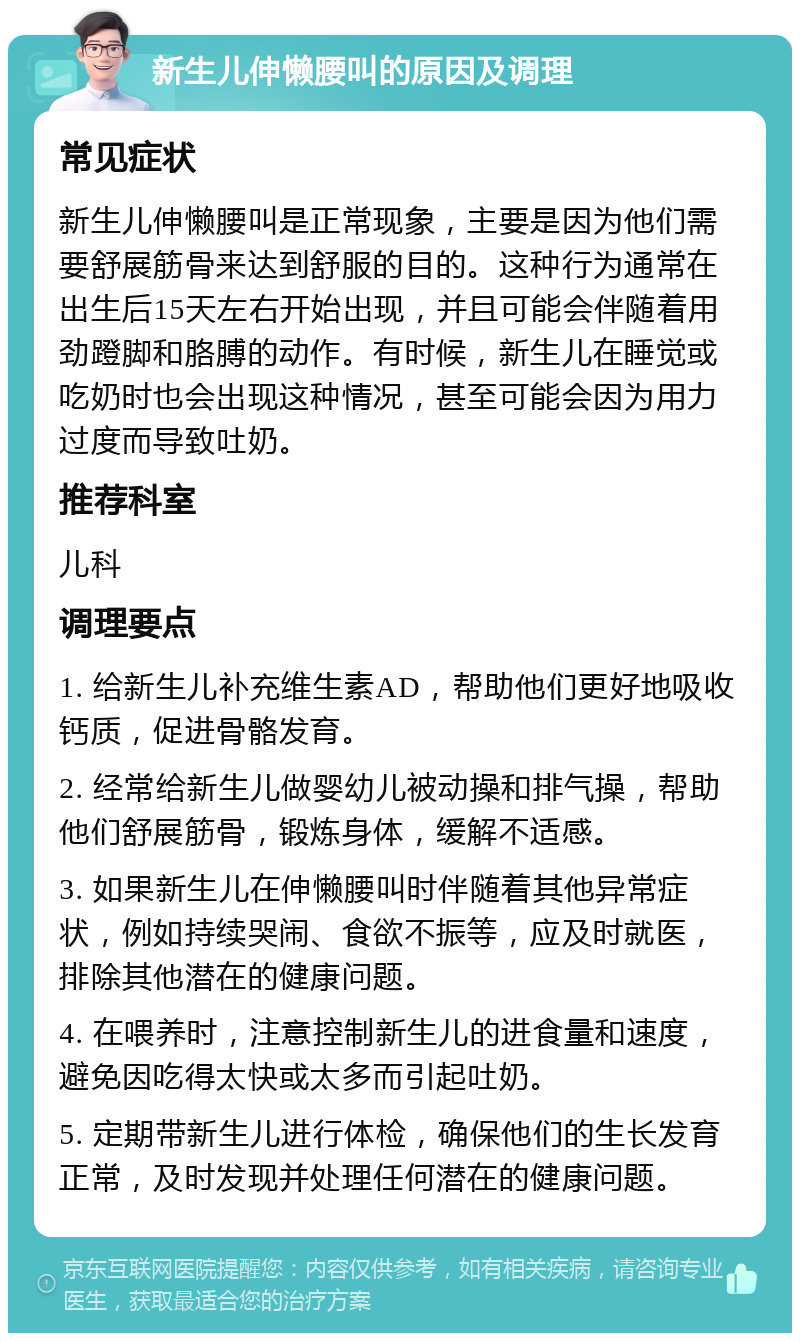 新生儿伸懒腰叫的原因及调理 常见症状 新生儿伸懒腰叫是正常现象，主要是因为他们需要舒展筋骨来达到舒服的目的。这种行为通常在出生后15天左右开始出现，并且可能会伴随着用劲蹬脚和胳膊的动作。有时候，新生儿在睡觉或吃奶时也会出现这种情况，甚至可能会因为用力过度而导致吐奶。 推荐科室 儿科 调理要点 1. 给新生儿补充维生素AD，帮助他们更好地吸收钙质，促进骨骼发育。 2. 经常给新生儿做婴幼儿被动操和排气操，帮助他们舒展筋骨，锻炼身体，缓解不适感。 3. 如果新生儿在伸懒腰叫时伴随着其他异常症状，例如持续哭闹、食欲不振等，应及时就医，排除其他潜在的健康问题。 4. 在喂养时，注意控制新生儿的进食量和速度，避免因吃得太快或太多而引起吐奶。 5. 定期带新生儿进行体检，确保他们的生长发育正常，及时发现并处理任何潜在的健康问题。