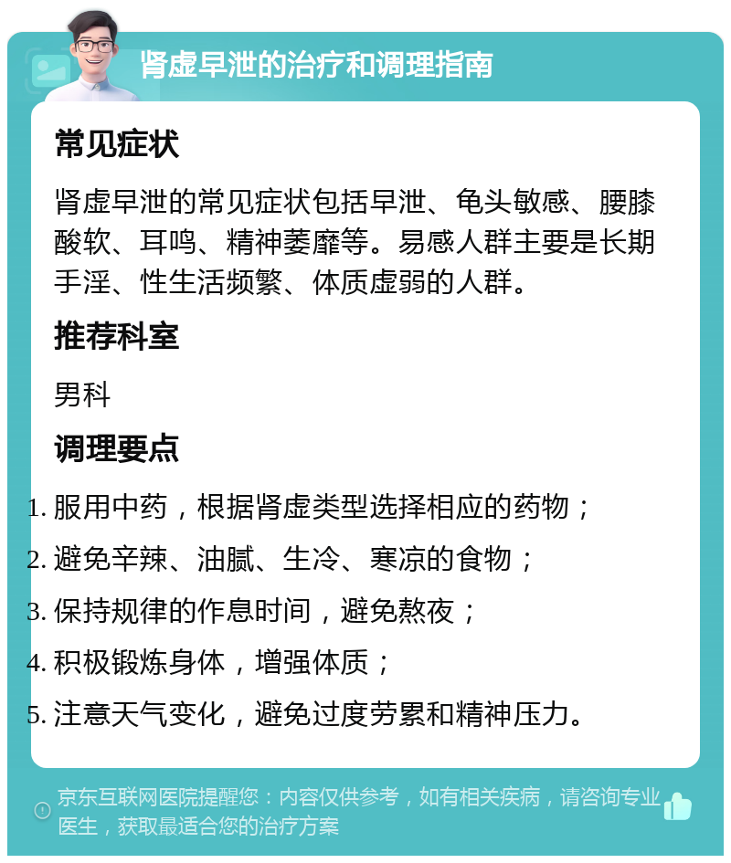 肾虚早泄的治疗和调理指南 常见症状 肾虚早泄的常见症状包括早泄、龟头敏感、腰膝酸软、耳鸣、精神萎靡等。易感人群主要是长期手淫、性生活频繁、体质虚弱的人群。 推荐科室 男科 调理要点 服用中药，根据肾虚类型选择相应的药物； 避免辛辣、油腻、生冷、寒凉的食物； 保持规律的作息时间，避免熬夜； 积极锻炼身体，增强体质； 注意天气变化，避免过度劳累和精神压力。