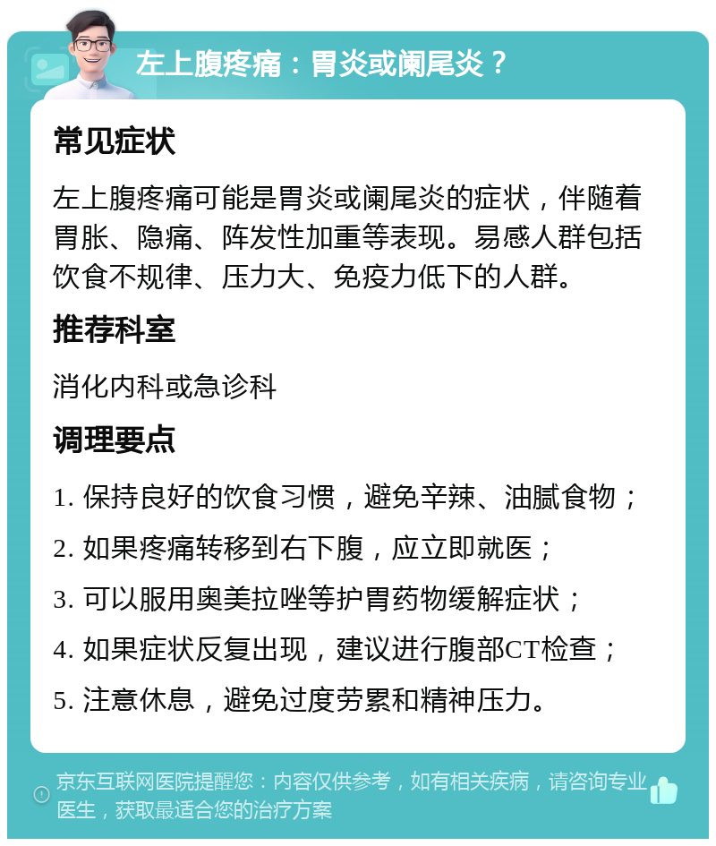 左上腹疼痛：胃炎或阑尾炎？ 常见症状 左上腹疼痛可能是胃炎或阑尾炎的症状，伴随着胃胀、隐痛、阵发性加重等表现。易感人群包括饮食不规律、压力大、免疫力低下的人群。 推荐科室 消化内科或急诊科 调理要点 1. 保持良好的饮食习惯，避免辛辣、油腻食物； 2. 如果疼痛转移到右下腹，应立即就医； 3. 可以服用奥美拉唑等护胃药物缓解症状； 4. 如果症状反复出现，建议进行腹部CT检查； 5. 注意休息，避免过度劳累和精神压力。