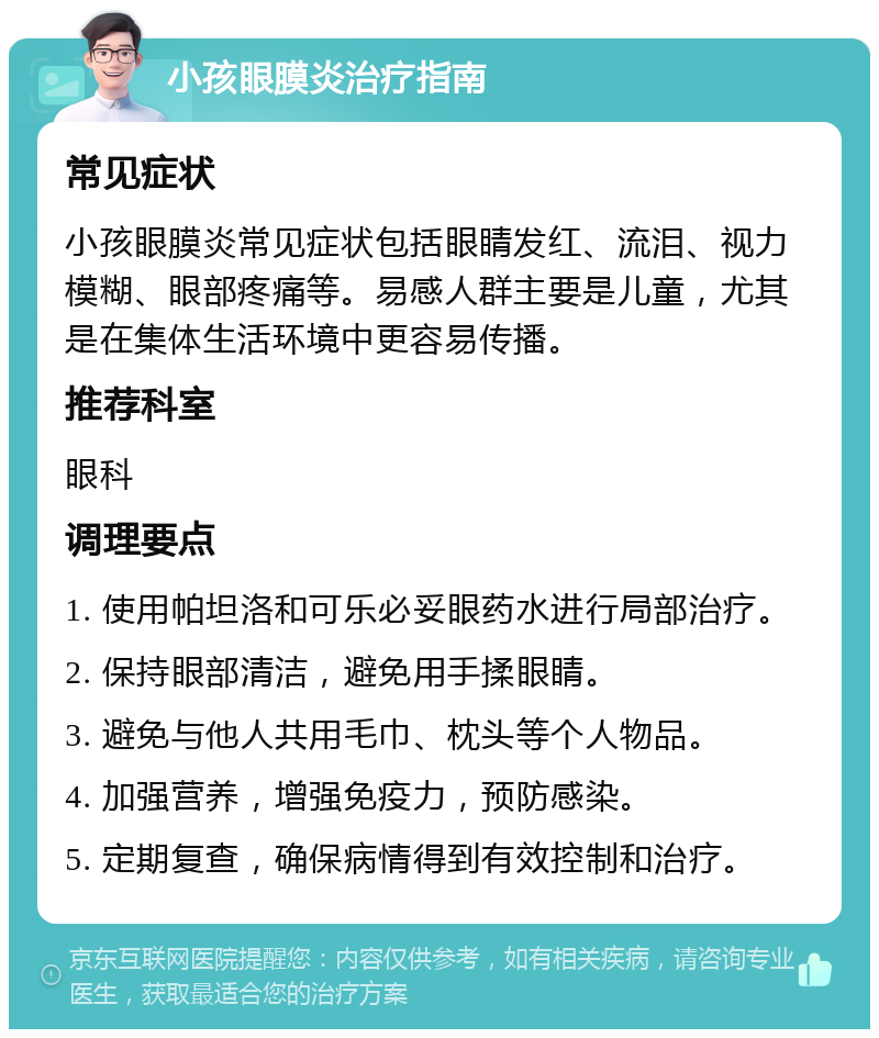 小孩眼膜炎治疗指南 常见症状 小孩眼膜炎常见症状包括眼睛发红、流泪、视力模糊、眼部疼痛等。易感人群主要是儿童，尤其是在集体生活环境中更容易传播。 推荐科室 眼科 调理要点 1. 使用帕坦洛和可乐必妥眼药水进行局部治疗。 2. 保持眼部清洁，避免用手揉眼睛。 3. 避免与他人共用毛巾、枕头等个人物品。 4. 加强营养，增强免疫力，预防感染。 5. 定期复查，确保病情得到有效控制和治疗。