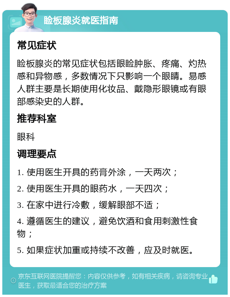 睑板腺炎就医指南 常见症状 睑板腺炎的常见症状包括眼睑肿胀、疼痛、灼热感和异物感，多数情况下只影响一个眼睛。易感人群主要是长期使用化妆品、戴隐形眼镜或有眼部感染史的人群。 推荐科室 眼科 调理要点 1. 使用医生开具的药膏外涂，一天两次； 2. 使用医生开具的眼药水，一天四次； 3. 在家中进行冷敷，缓解眼部不适； 4. 遵循医生的建议，避免饮酒和食用刺激性食物； 5. 如果症状加重或持续不改善，应及时就医。