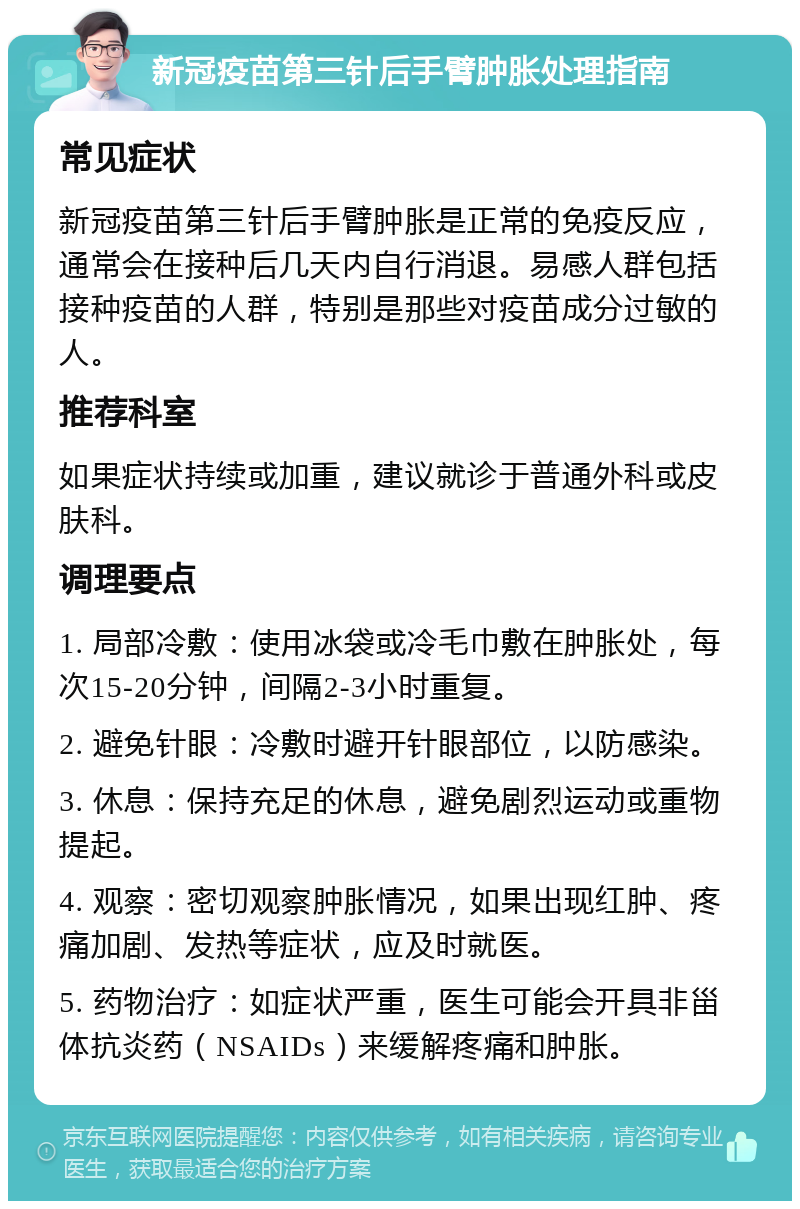 新冠疫苗第三针后手臂肿胀处理指南 常见症状 新冠疫苗第三针后手臂肿胀是正常的免疫反应，通常会在接种后几天内自行消退。易感人群包括接种疫苗的人群，特别是那些对疫苗成分过敏的人。 推荐科室 如果症状持续或加重，建议就诊于普通外科或皮肤科。 调理要点 1. 局部冷敷：使用冰袋或冷毛巾敷在肿胀处，每次15-20分钟，间隔2-3小时重复。 2. 避免针眼：冷敷时避开针眼部位，以防感染。 3. 休息：保持充足的休息，避免剧烈运动或重物提起。 4. 观察：密切观察肿胀情况，如果出现红肿、疼痛加剧、发热等症状，应及时就医。 5. 药物治疗：如症状严重，医生可能会开具非甾体抗炎药（NSAIDs）来缓解疼痛和肿胀。