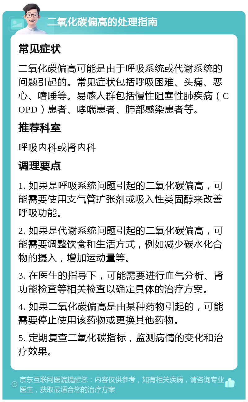 二氧化碳偏高的处理指南 常见症状 二氧化碳偏高可能是由于呼吸系统或代谢系统的问题引起的。常见症状包括呼吸困难、头痛、恶心、嗜睡等。易感人群包括慢性阻塞性肺疾病（COPD）患者、哮喘患者、肺部感染患者等。 推荐科室 呼吸内科或肾内科 调理要点 1. 如果是呼吸系统问题引起的二氧化碳偏高，可能需要使用支气管扩张剂或吸入性类固醇来改善呼吸功能。 2. 如果是代谢系统问题引起的二氧化碳偏高，可能需要调整饮食和生活方式，例如减少碳水化合物的摄入，增加运动量等。 3. 在医生的指导下，可能需要进行血气分析、肾功能检查等相关检查以确定具体的治疗方案。 4. 如果二氧化碳偏高是由某种药物引起的，可能需要停止使用该药物或更换其他药物。 5. 定期复查二氧化碳指标，监测病情的变化和治疗效果。