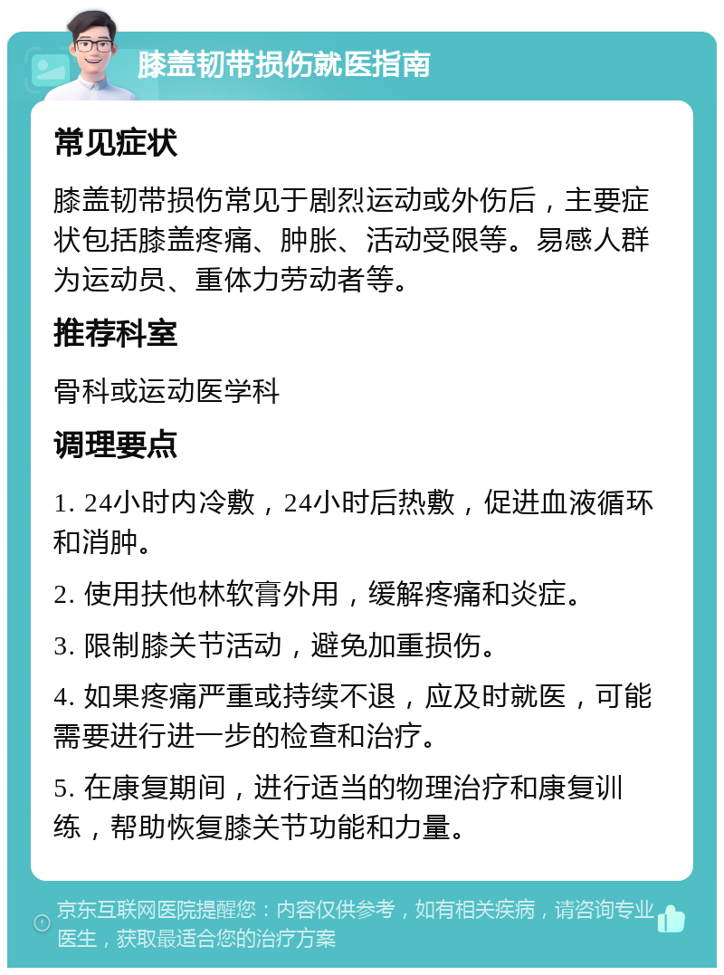 膝盖韧带损伤就医指南 常见症状 膝盖韧带损伤常见于剧烈运动或外伤后，主要症状包括膝盖疼痛、肿胀、活动受限等。易感人群为运动员、重体力劳动者等。 推荐科室 骨科或运动医学科 调理要点 1. 24小时内冷敷，24小时后热敷，促进血液循环和消肿。 2. 使用扶他林软膏外用，缓解疼痛和炎症。 3. 限制膝关节活动，避免加重损伤。 4. 如果疼痛严重或持续不退，应及时就医，可能需要进行进一步的检查和治疗。 5. 在康复期间，进行适当的物理治疗和康复训练，帮助恢复膝关节功能和力量。