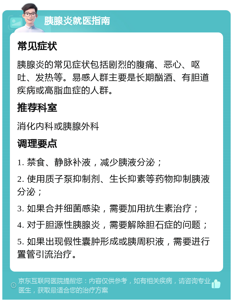 胰腺炎就医指南 常见症状 胰腺炎的常见症状包括剧烈的腹痛、恶心、呕吐、发热等。易感人群主要是长期酗酒、有胆道疾病或高脂血症的人群。 推荐科室 消化内科或胰腺外科 调理要点 1. 禁食、静脉补液，减少胰液分泌； 2. 使用质子泵抑制剂、生长抑素等药物抑制胰液分泌； 3. 如果合并细菌感染，需要加用抗生素治疗； 4. 对于胆源性胰腺炎，需要解除胆石症的问题； 5. 如果出现假性囊肿形成或胰周积液，需要进行置管引流治疗。