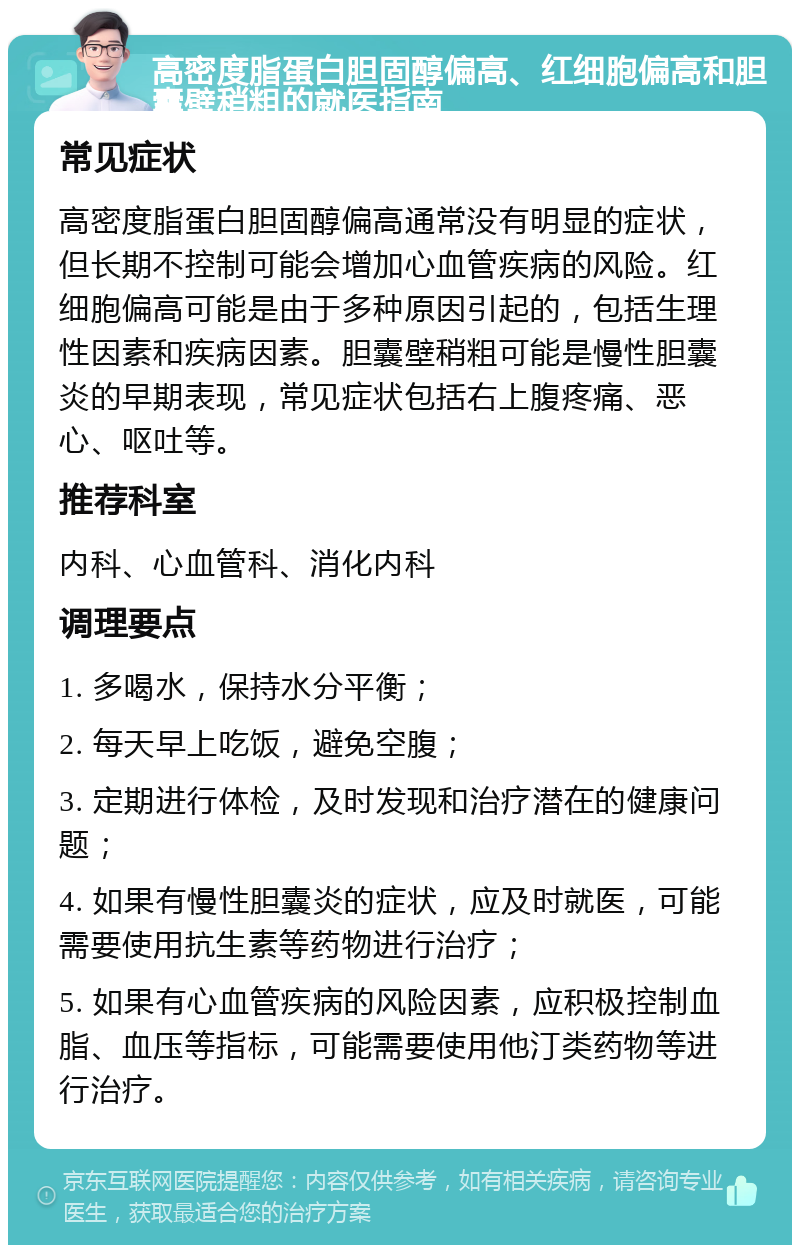 高密度脂蛋白胆固醇偏高、红细胞偏高和胆囊壁稍粗的就医指南 常见症状 高密度脂蛋白胆固醇偏高通常没有明显的症状，但长期不控制可能会增加心血管疾病的风险。红细胞偏高可能是由于多种原因引起的，包括生理性因素和疾病因素。胆囊壁稍粗可能是慢性胆囊炎的早期表现，常见症状包括右上腹疼痛、恶心、呕吐等。 推荐科室 内科、心血管科、消化内科 调理要点 1. 多喝水，保持水分平衡； 2. 每天早上吃饭，避免空腹； 3. 定期进行体检，及时发现和治疗潜在的健康问题； 4. 如果有慢性胆囊炎的症状，应及时就医，可能需要使用抗生素等药物进行治疗； 5. 如果有心血管疾病的风险因素，应积极控制血脂、血压等指标，可能需要使用他汀类药物等进行治疗。