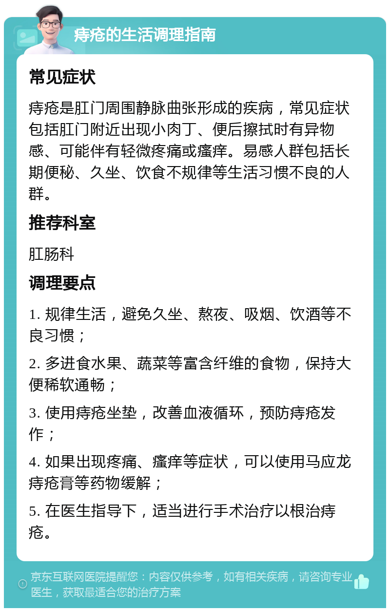 痔疮的生活调理指南 常见症状 痔疮是肛门周围静脉曲张形成的疾病，常见症状包括肛门附近出现小肉丁、便后擦拭时有异物感、可能伴有轻微疼痛或瘙痒。易感人群包括长期便秘、久坐、饮食不规律等生活习惯不良的人群。 推荐科室 肛肠科 调理要点 1. 规律生活，避免久坐、熬夜、吸烟、饮酒等不良习惯； 2. 多进食水果、蔬菜等富含纤维的食物，保持大便稀软通畅； 3. 使用痔疮坐垫，改善血液循环，预防痔疮发作； 4. 如果出现疼痛、瘙痒等症状，可以使用马应龙痔疮膏等药物缓解； 5. 在医生指导下，适当进行手术治疗以根治痔疮。