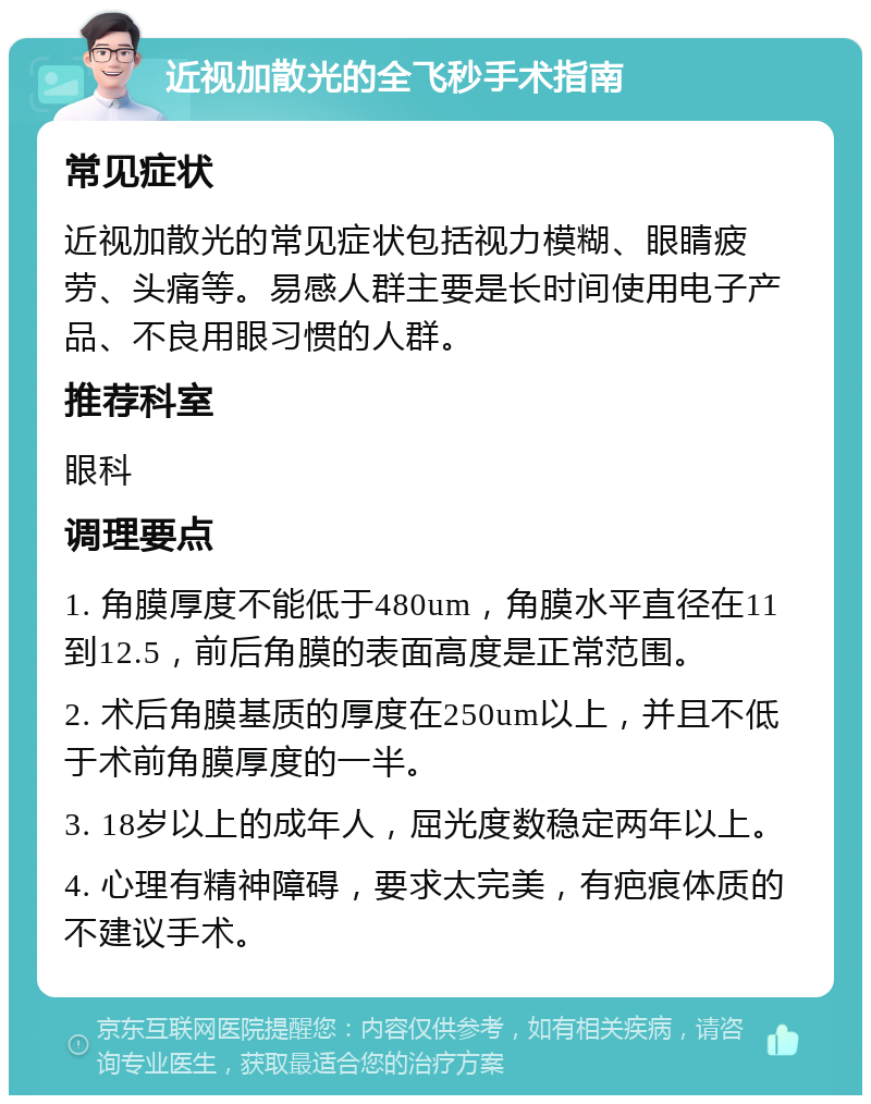 近视加散光的全飞秒手术指南 常见症状 近视加散光的常见症状包括视力模糊、眼睛疲劳、头痛等。易感人群主要是长时间使用电子产品、不良用眼习惯的人群。 推荐科室 眼科 调理要点 1. 角膜厚度不能低于480um，角膜水平直径在11到12.5，前后角膜的表面高度是正常范围。 2. 术后角膜基质的厚度在250um以上，并且不低于术前角膜厚度的一半。 3. 18岁以上的成年人，屈光度数稳定两年以上。 4. 心理有精神障碍，要求太完美，有疤痕体质的不建议手术。