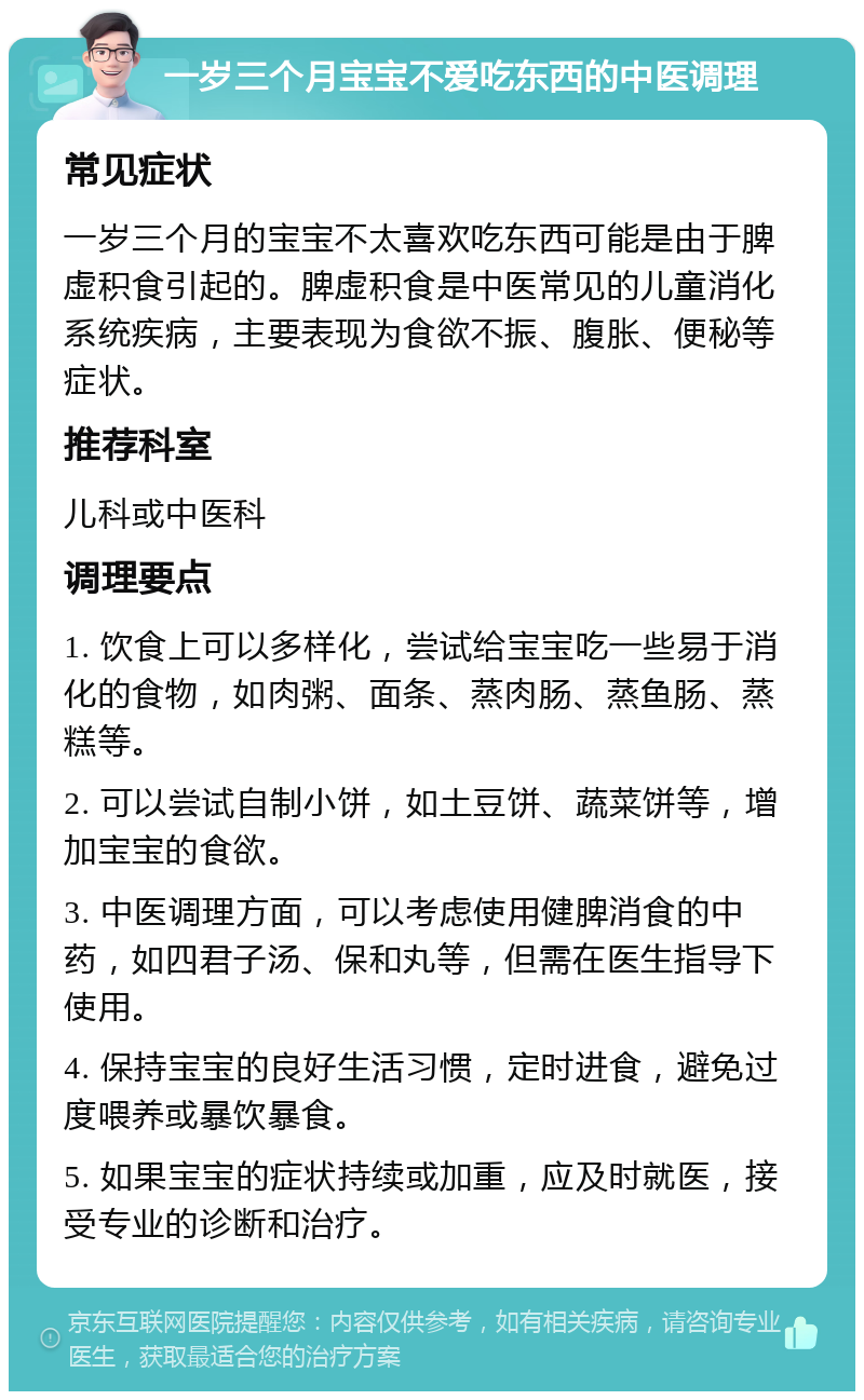 一岁三个月宝宝不爱吃东西的中医调理 常见症状 一岁三个月的宝宝不太喜欢吃东西可能是由于脾虚积食引起的。脾虚积食是中医常见的儿童消化系统疾病，主要表现为食欲不振、腹胀、便秘等症状。 推荐科室 儿科或中医科 调理要点 1. 饮食上可以多样化，尝试给宝宝吃一些易于消化的食物，如肉粥、面条、蒸肉肠、蒸鱼肠、蒸糕等。 2. 可以尝试自制小饼，如土豆饼、蔬菜饼等，增加宝宝的食欲。 3. 中医调理方面，可以考虑使用健脾消食的中药，如四君子汤、保和丸等，但需在医生指导下使用。 4. 保持宝宝的良好生活习惯，定时进食，避免过度喂养或暴饮暴食。 5. 如果宝宝的症状持续或加重，应及时就医，接受专业的诊断和治疗。