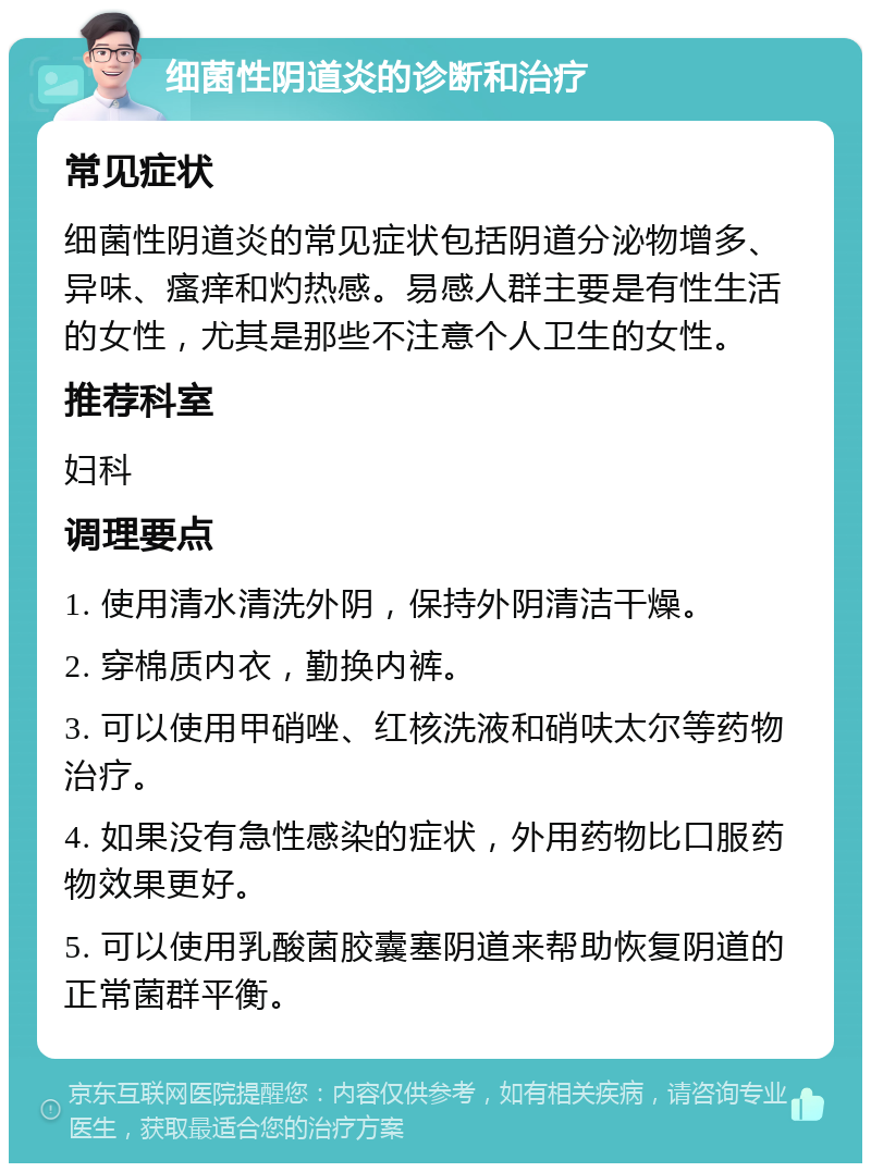 细菌性阴道炎的诊断和治疗 常见症状 细菌性阴道炎的常见症状包括阴道分泌物增多、异味、瘙痒和灼热感。易感人群主要是有性生活的女性，尤其是那些不注意个人卫生的女性。 推荐科室 妇科 调理要点 1. 使用清水清洗外阴，保持外阴清洁干燥。 2. 穿棉质内衣，勤换内裤。 3. 可以使用甲硝唑、红核洗液和硝呋太尔等药物治疗。 4. 如果没有急性感染的症状，外用药物比口服药物效果更好。 5. 可以使用乳酸菌胶囊塞阴道来帮助恢复阴道的正常菌群平衡。