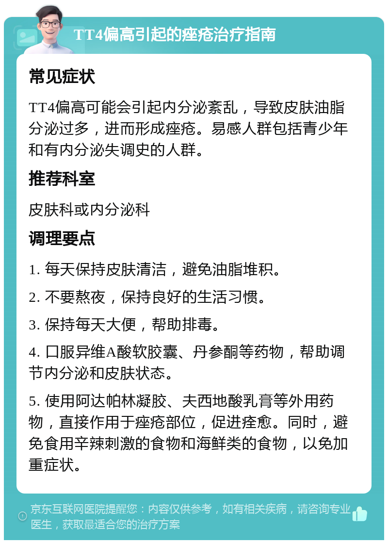 TT4偏高引起的痤疮治疗指南 常见症状 TT4偏高可能会引起内分泌紊乱，导致皮肤油脂分泌过多，进而形成痤疮。易感人群包括青少年和有内分泌失调史的人群。 推荐科室 皮肤科或内分泌科 调理要点 1. 每天保持皮肤清洁，避免油脂堆积。 2. 不要熬夜，保持良好的生活习惯。 3. 保持每天大便，帮助排毒。 4. 口服异维A酸软胶囊、丹参酮等药物，帮助调节内分泌和皮肤状态。 5. 使用阿达帕林凝胶、夫西地酸乳膏等外用药物，直接作用于痤疮部位，促进痊愈。同时，避免食用辛辣刺激的食物和海鲜类的食物，以免加重症状。