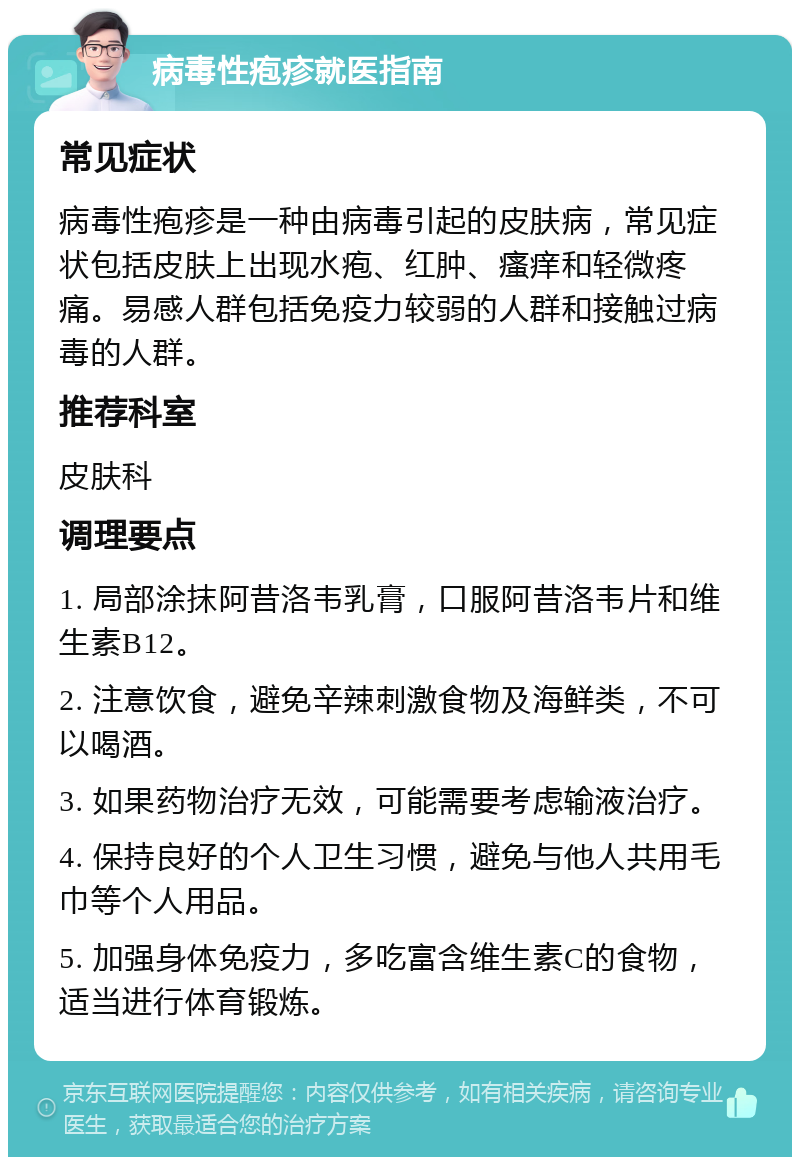 病毒性疱疹就医指南 常见症状 病毒性疱疹是一种由病毒引起的皮肤病，常见症状包括皮肤上出现水疱、红肿、瘙痒和轻微疼痛。易感人群包括免疫力较弱的人群和接触过病毒的人群。 推荐科室 皮肤科 调理要点 1. 局部涂抹阿昔洛韦乳膏，口服阿昔洛韦片和维生素B12。 2. 注意饮食，避免辛辣刺激食物及海鲜类，不可以喝酒。 3. 如果药物治疗无效，可能需要考虑输液治疗。 4. 保持良好的个人卫生习惯，避免与他人共用毛巾等个人用品。 5. 加强身体免疫力，多吃富含维生素C的食物，适当进行体育锻炼。