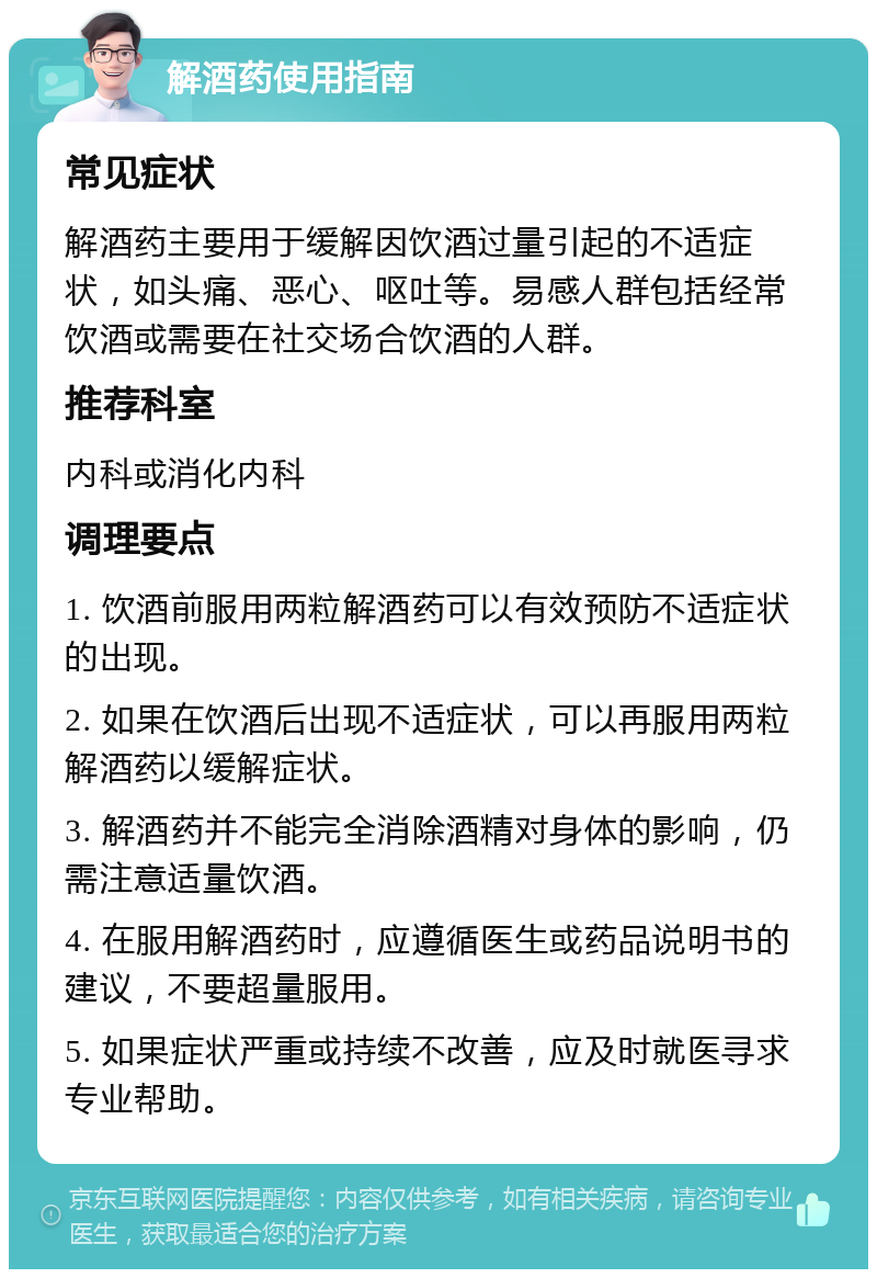 解酒药使用指南 常见症状 解酒药主要用于缓解因饮酒过量引起的不适症状，如头痛、恶心、呕吐等。易感人群包括经常饮酒或需要在社交场合饮酒的人群。 推荐科室 内科或消化内科 调理要点 1. 饮酒前服用两粒解酒药可以有效预防不适症状的出现。 2. 如果在饮酒后出现不适症状，可以再服用两粒解酒药以缓解症状。 3. 解酒药并不能完全消除酒精对身体的影响，仍需注意适量饮酒。 4. 在服用解酒药时，应遵循医生或药品说明书的建议，不要超量服用。 5. 如果症状严重或持续不改善，应及时就医寻求专业帮助。