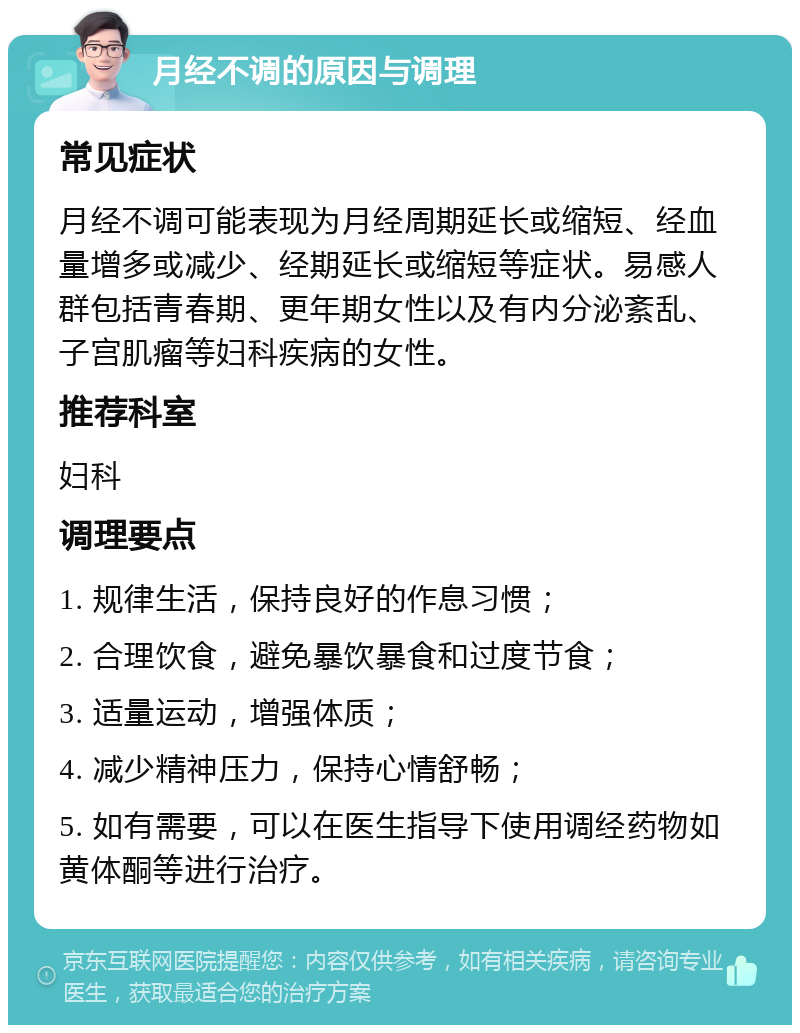 月经不调的原因与调理 常见症状 月经不调可能表现为月经周期延长或缩短、经血量增多或减少、经期延长或缩短等症状。易感人群包括青春期、更年期女性以及有内分泌紊乱、子宫肌瘤等妇科疾病的女性。 推荐科室 妇科 调理要点 1. 规律生活，保持良好的作息习惯； 2. 合理饮食，避免暴饮暴食和过度节食； 3. 适量运动，增强体质； 4. 减少精神压力，保持心情舒畅； 5. 如有需要，可以在医生指导下使用调经药物如黄体酮等进行治疗。