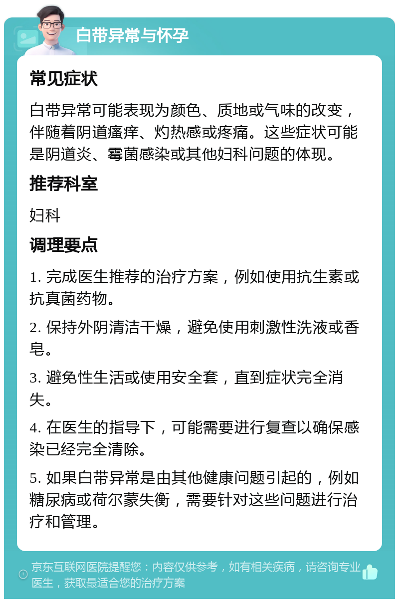 白带异常与怀孕 常见症状 白带异常可能表现为颜色、质地或气味的改变，伴随着阴道瘙痒、灼热感或疼痛。这些症状可能是阴道炎、霉菌感染或其他妇科问题的体现。 推荐科室 妇科 调理要点 1. 完成医生推荐的治疗方案，例如使用抗生素或抗真菌药物。 2. 保持外阴清洁干燥，避免使用刺激性洗液或香皂。 3. 避免性生活或使用安全套，直到症状完全消失。 4. 在医生的指导下，可能需要进行复查以确保感染已经完全清除。 5. 如果白带异常是由其他健康问题引起的，例如糖尿病或荷尔蒙失衡，需要针对这些问题进行治疗和管理。