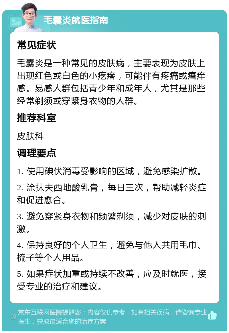 毛囊炎就医指南 常见症状 毛囊炎是一种常见的皮肤病，主要表现为皮肤上出现红色或白色的小疙瘩，可能伴有疼痛或瘙痒感。易感人群包括青少年和成年人，尤其是那些经常剃须或穿紧身衣物的人群。 推荐科室 皮肤科 调理要点 1. 使用碘伏消毒受影响的区域，避免感染扩散。 2. 涂抹夫西地酸乳膏，每日三次，帮助减轻炎症和促进愈合。 3. 避免穿紧身衣物和频繁剃须，减少对皮肤的刺激。 4. 保持良好的个人卫生，避免与他人共用毛巾、梳子等个人用品。 5. 如果症状加重或持续不改善，应及时就医，接受专业的治疗和建议。